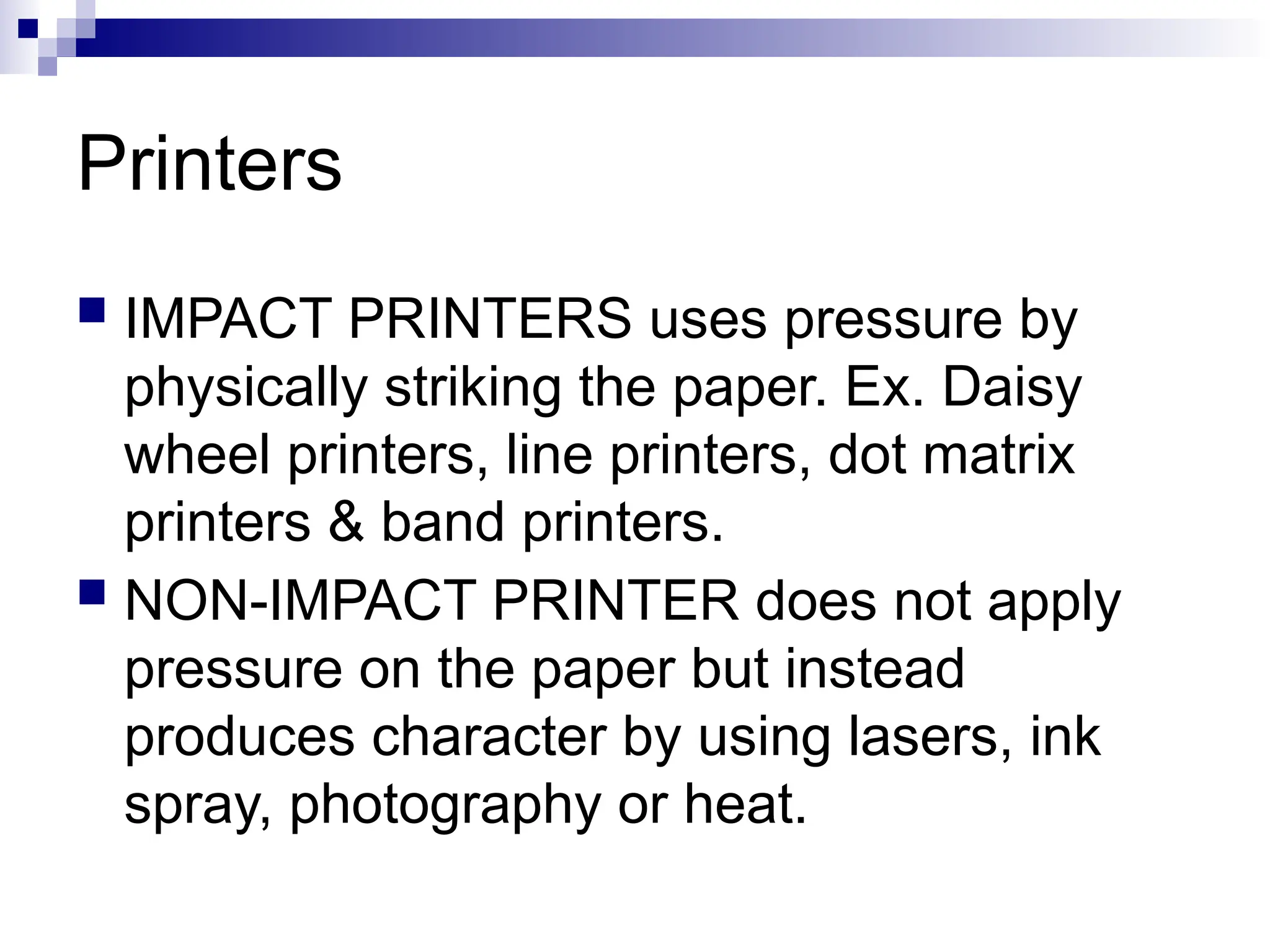 Printers
 IMPACT PRINTERS uses pressure by
physically striking the paper. Ex. Daisy
wheel printers, line printers, dot matrix
printers & band printers.
 NON-IMPACT PRINTER does not apply
pressure on the paper but instead
produces character by using lasers, ink
spray, photography or heat.
 