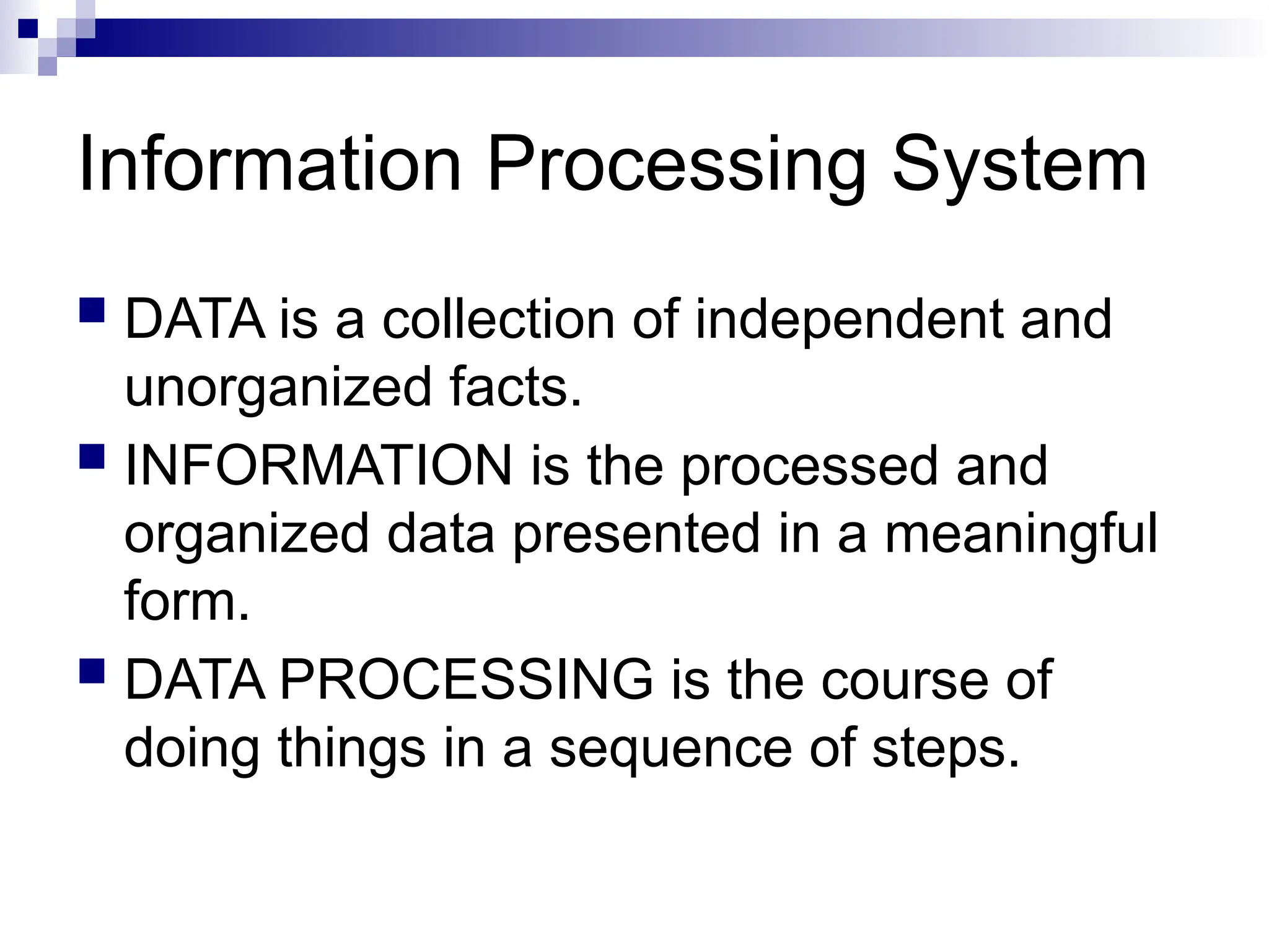 Information Processing System
 DATA is a collection of independent and
unorganized facts.
 INFORMATION is the processed and
organized data presented in a meaningful
form.
 DATA PROCESSING is the course of
doing things in a sequence of steps.
 