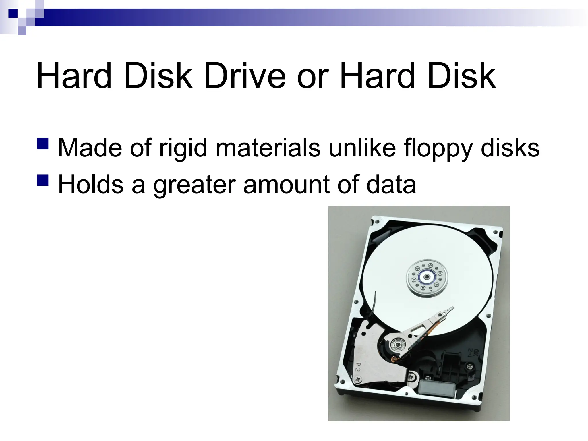 Hard Disk Drive or Hard Disk
 Made of rigid materials unlike floppy disks
 Holds a greater amount of data
 
