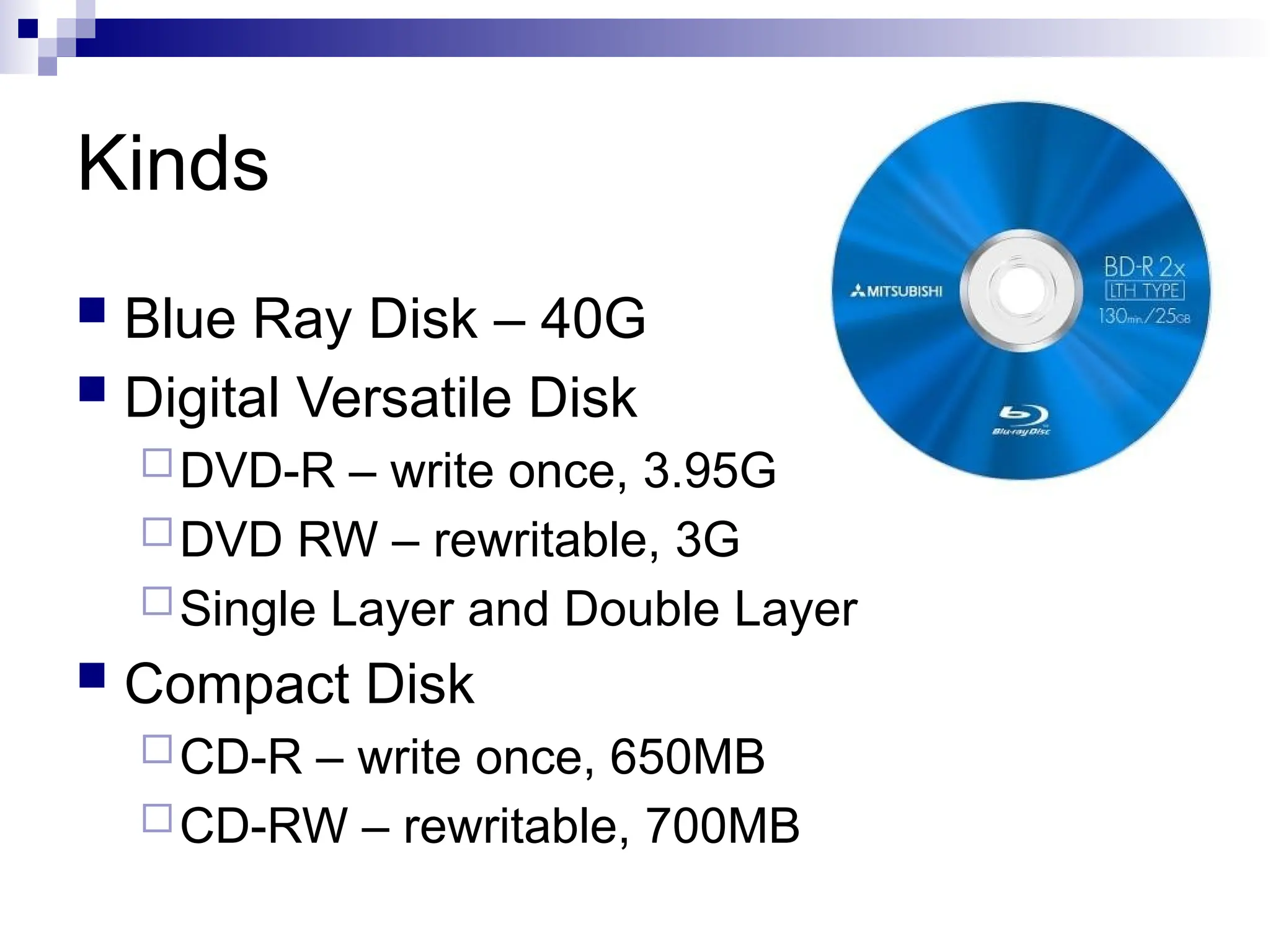 Kinds
 Blue Ray Disk – 40G
 Digital Versatile Disk
DVD-R – write once, 3.95G
DVD RW – rewritable, 3G
Single Layer and Double Layer
 Compact Disk
CD-R – write once, 650MB
CD-RW – rewritable, 700MB
 