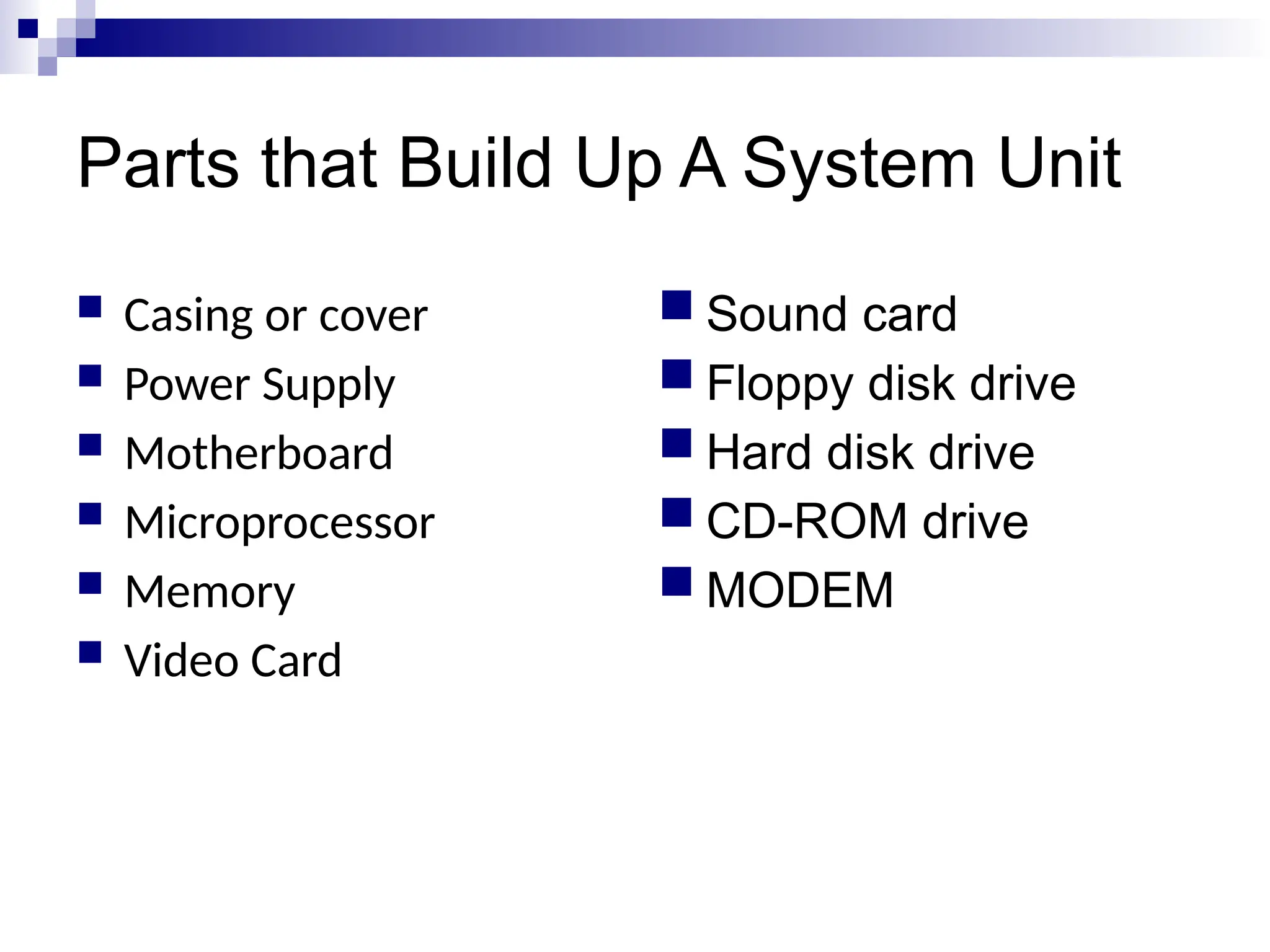Parts that Build Up A System Unit
 Casing or cover
 Power Supply
 Motherboard
 Microprocessor
 Memory
 Video Card
 Sound card
 Floppy disk drive
 Hard disk drive
 CD-ROM drive
 MODEM
 