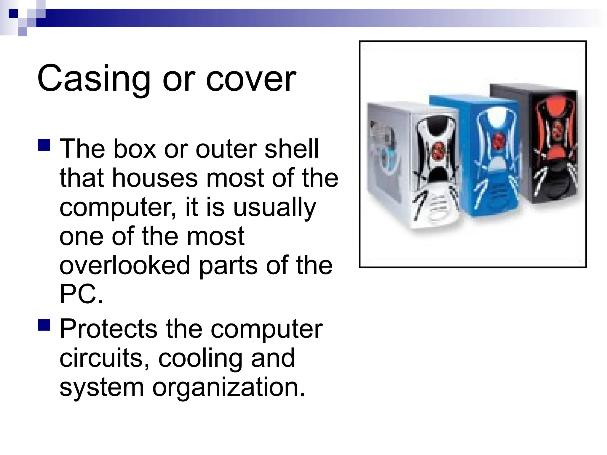 Casing or cover
 The box or outer shell
that houses most of the
computer, it is usually
one of the most
overlooked parts of the
PC.
 Protects the computer
circuits, cooling and
system organization.
 