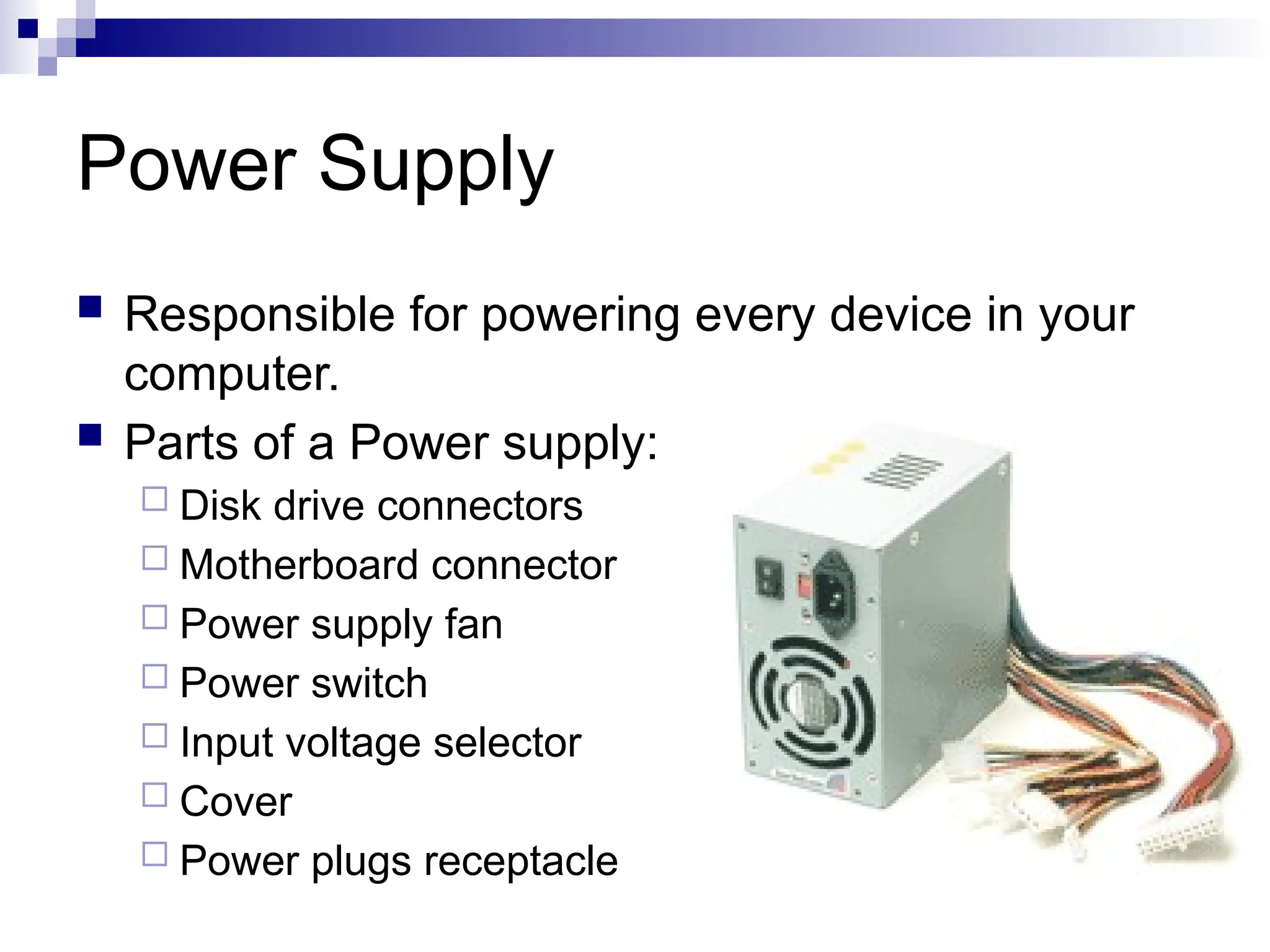 Power Supply
 Responsible for powering every device in your
computer.
 Parts of a Power supply:
 Disk drive connectors
 Motherboard connector
 Power supply fan
 Power switch
 Input voltage selector
 Cover
 Power plugs receptacle
 