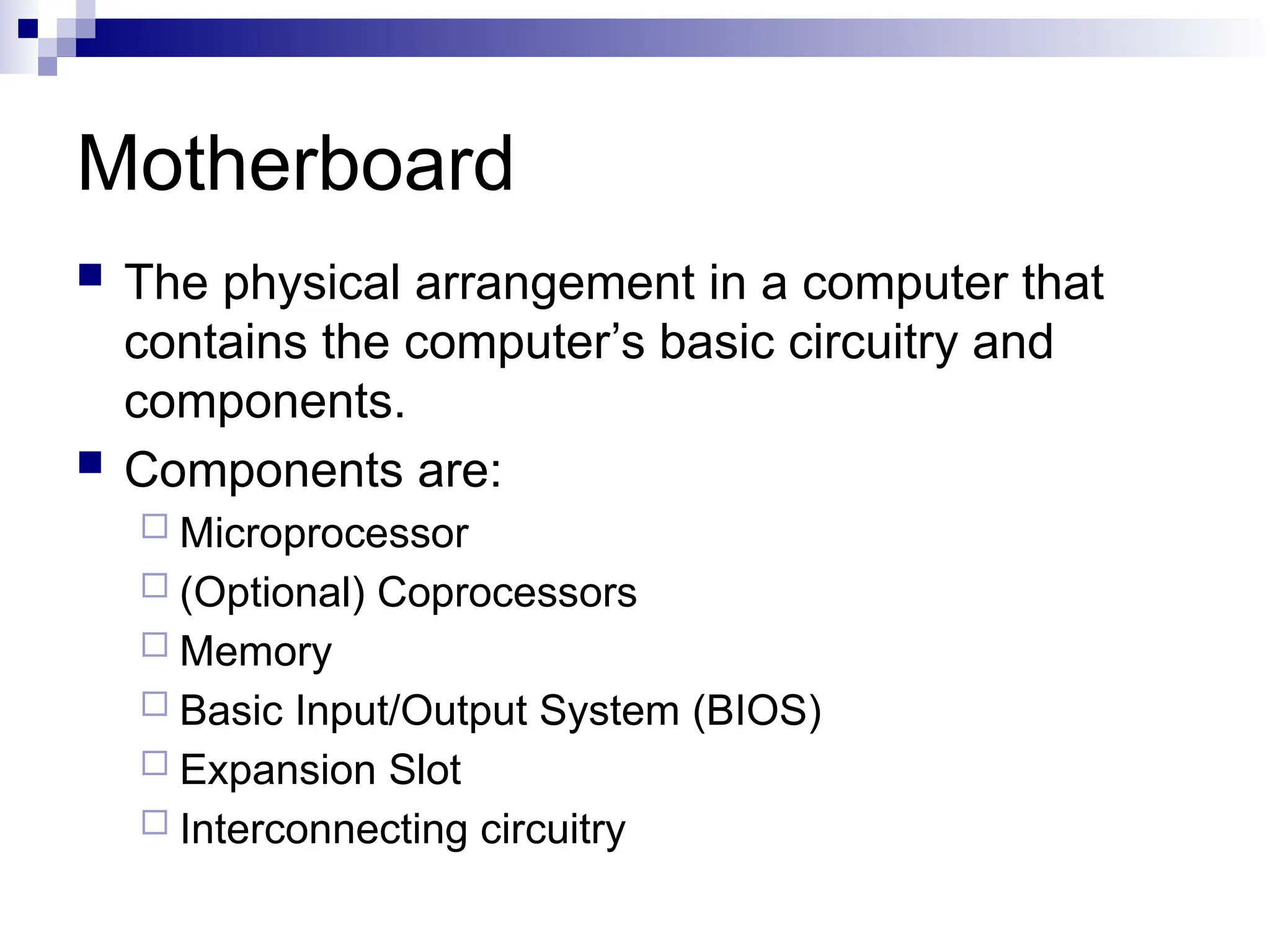 Motherboard
 The physical arrangement in a computer that
contains the computer’s basic circuitry and
components.
 Components are:
 Microprocessor
 (Optional) Coprocessors
 Memory
 Basic Input/Output System (BIOS)
 Expansion Slot
 Interconnecting circuitry
 