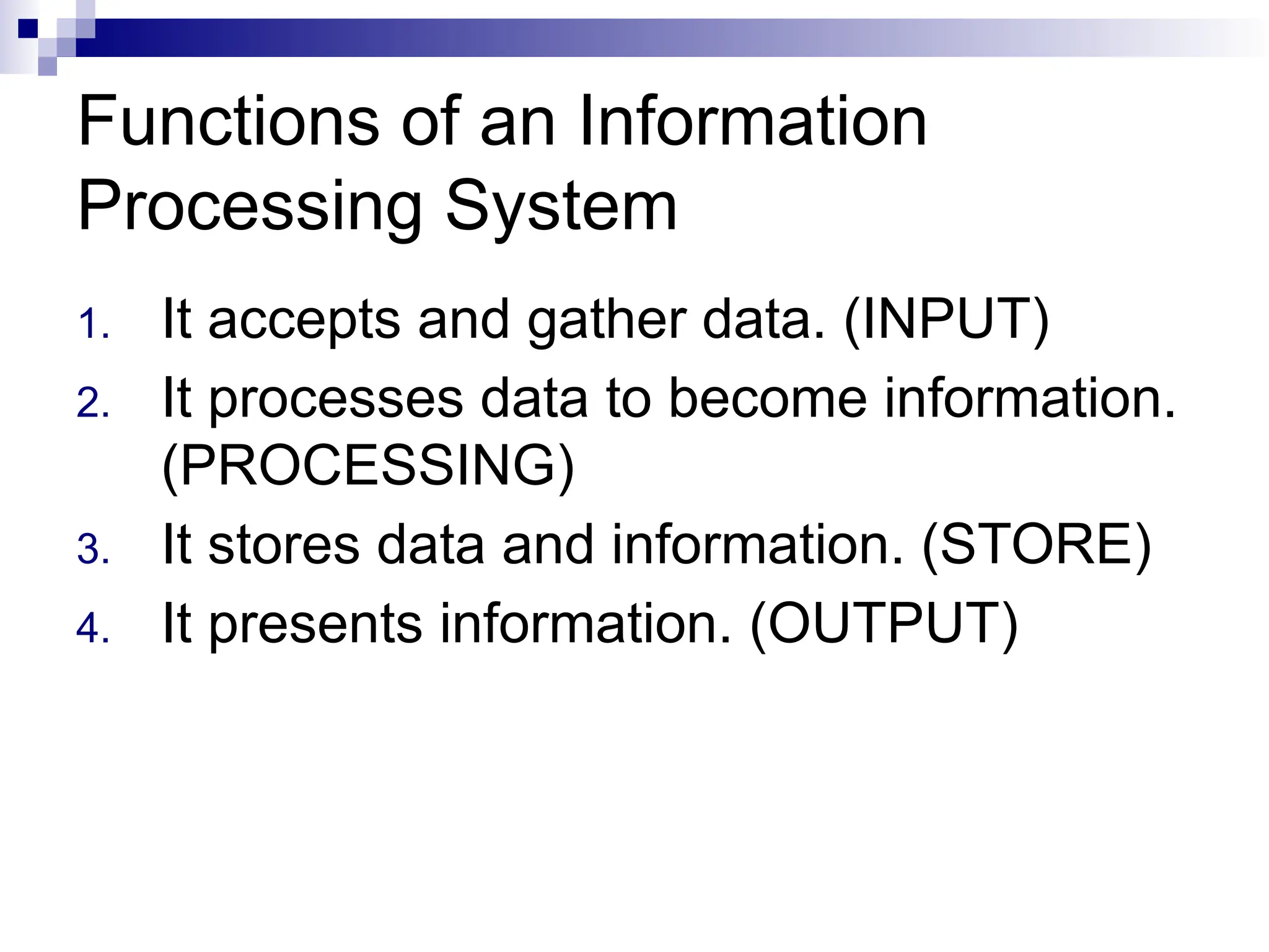 Functions of an Information
Processing System
1. It accepts and gather data. (INPUT)
2. It processes data to become information.
(PROCESSING)
3. It stores data and information. (STORE)
4. It presents information. (OUTPUT)
 