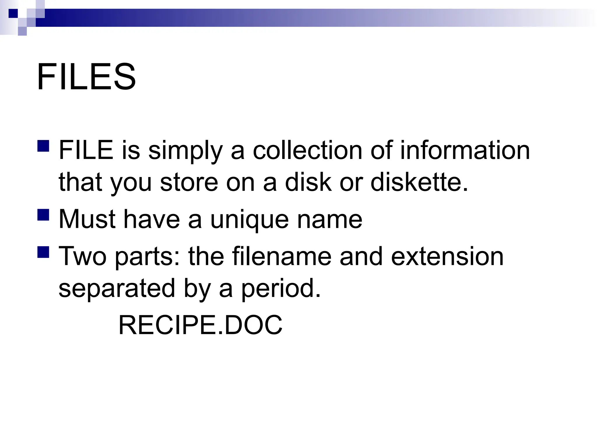 FILES
 FILE is simply a collection of information
that you store on a disk or diskette.
 Must have a unique name
 Two parts: the filename and extension
separated by a period.
RECIPE.DOC
 