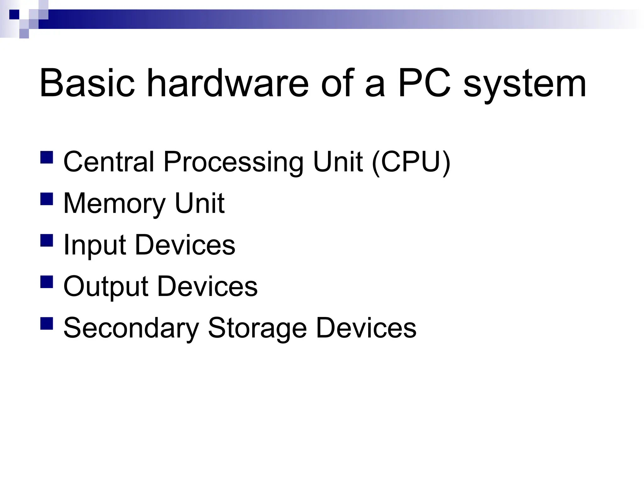 Basic hardware of a PC system
 Central Processing Unit (CPU)
 Memory Unit
 Input Devices
 Output Devices
 Secondary Storage Devices
 