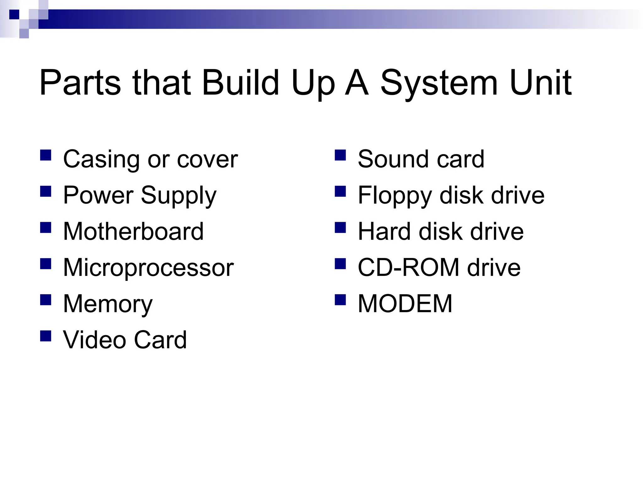 Parts that Build Up A System Unit
 Casing or cover
 Power Supply
 Motherboard
 Microprocessor
 Memory
 Video Card
 Sound card
 Floppy disk drive
 Hard disk drive
 CD-ROM drive
 MODEM
 
