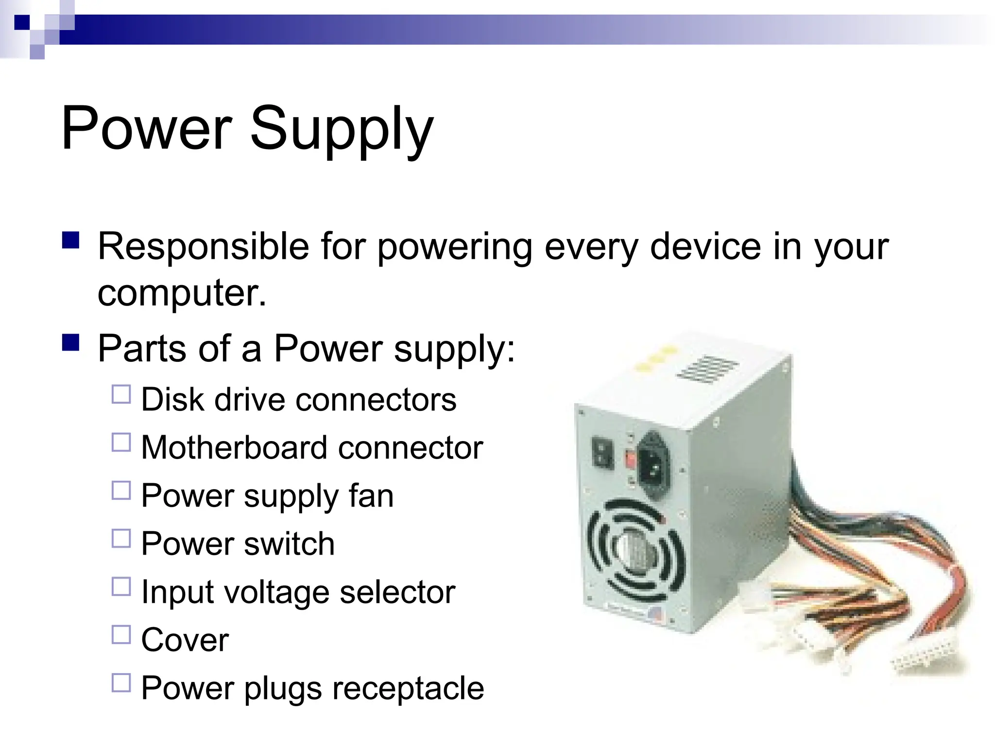 Power Supply
 Responsible for powering every device in your
computer.
 Parts of a Power supply:
 Disk drive connectors
 Motherboard connector
 Power supply fan
 Power switch
 Input voltage selector
 Cover
 Power plugs receptacle
 