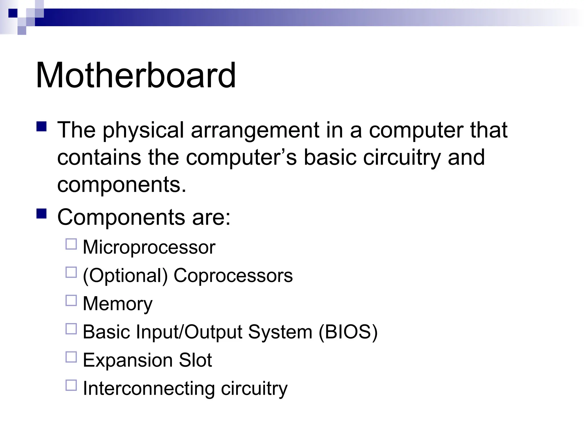 Motherboard
 The physical arrangement in a computer that
contains the computer’s basic circuitry and
components.
 Components are:
 Microprocessor
 (Optional) Coprocessors
 Memory
 Basic Input/Output System (BIOS)
 Expansion Slot
 Interconnecting circuitry
 