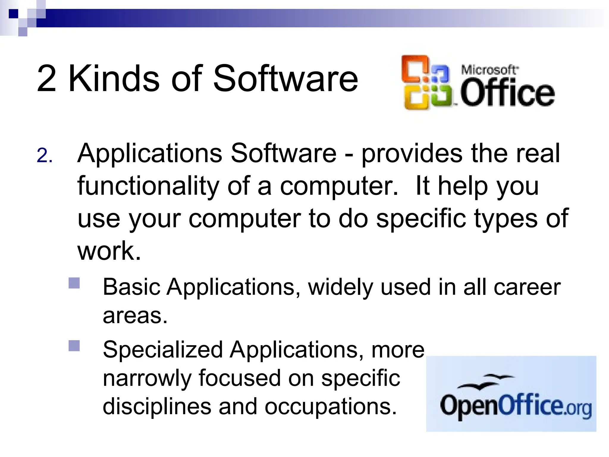 2 Kinds of Software
2. Applications Software - provides the real
functionality of a computer. It help you
use your computer to do specific types of
work.
 Basic Applications, widely used in all career
areas.
 Specialized Applications, more
narrowly focused on specific
disciplines and occupations.
 
