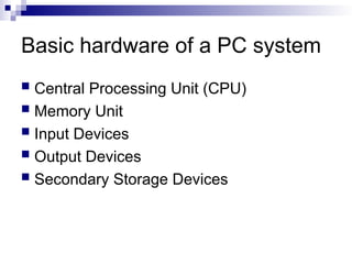 Basic hardware of a PC system
 Central Processing Unit (CPU)
 Memory Unit
 Input Devices
 Output Devices
 Secondary Storage Devices
 