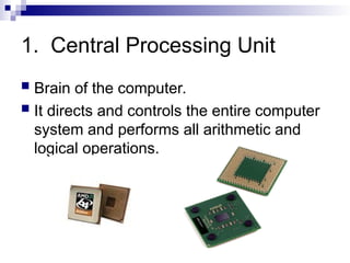 1. Central Processing Unit
 Brain of the computer.
 It directs and controls the entire computer
system and performs all arithmetic and
logical operations.
 