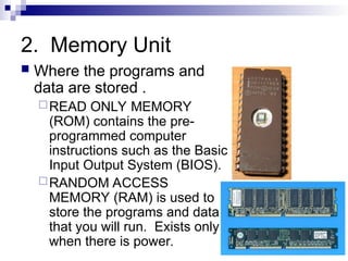 2. Memory Unit
 Where the programs and
data are stored .
READ ONLY MEMORY
(ROM) contains the pre-
programmed computer
instructions such as the Basic
Input Output System (BIOS).
RANDOM ACCESS
MEMORY (RAM) is used to
store the programs and data
that you will run. Exists only
when there is power.
 