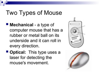 Two Types of Mouse
 Mechanical - a type of
computer mouse that has a
rubber or metal ball on its
underside and it can roll in
every direction.
 Optical: This type uses a
laser for detecting the
mouse's movement.
 