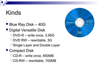 Kinds
 Blue Ray Disk – 40G
 Digital Versatile Disk
DVD-R – write once, 3.95G
DVD RW – rewritable, 3G
Single Layer and Double Layer
 Compact Disk
CD-R – write once, 650MB
CD-RW – rewritable, 700MB
 