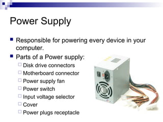 Power Supply
 Responsible for powering every device in your
computer.
 Parts of a Power supply:
 Disk drive connectors
 Motherboard connector
 Power supply fan
 Power switch
 Input voltage selector
 Cover
 Power plugs receptacle
 