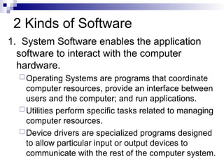 2 Kinds of Software
1. System Software enables the application
software to interact with the computer
hardware.
 Operating Systems are programs that coordinate
computer resources, provide an interface between
users and the computer; and run applications.
 Utilities perform specific tasks related to managing
computer resources.
 Device drivers are specialized programs designed
to allow particular input or output devices to
communicate with the rest of the computer system.
 