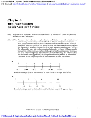 © 2012 Pearson Education, Inc. Publishing as Prentice Hall
Chapter 4
Time Value of Money:
Valuing Cash Flow Streams
Note: All problems in this chapter are available in MyFinanceLab. An asterisk (*) indicates problems
with a higher level of difficulty.
Editor’s Note: As we move forward to more complex financial analysis, the student will notice that some
problems may contain a large amount of data from different time periods that require
more complicated and intensive analysis. Modern information technology has evolved in
the form of financial calculators with built-in analysis functions and Time Value of Money
functions that are built into computer-based electronic spreadsheet software such as Excel.
The solutions for many data- and computationally-intensive problems will be presented in
formula form with a solution, as well as with the appropriate financial calculator commands
and Excel functions to produce the same correct answer. In this way, it is our expectation
that students will develop proficiency in solving financial analysis problems by mathematical
calculation as well as by using financial calculators and electronic spreadsheets.
1.
0 1 2 3 4 5
4000 –1000 –1000 –1000 –1000 –1000
From the bank’s perspective, the timeline is the same except all the signs are reversed.
2.
0 1 2 3 4 48
–300 –300 –300 –300 –300
From the bank’s perspective, the timeline would be identical except with opposite signs.
Fundamentals Of Corporate Finance 2nd Edition Berk Solutions Manual
Full Download: https://testbanklive.com/download/fundamentals-of-corporate-finance-2nd-edition-berk-solutions-manual/
Full download all chapters instantly please go to Solutions Manual, Test Bank site: TestBankLive.com
 