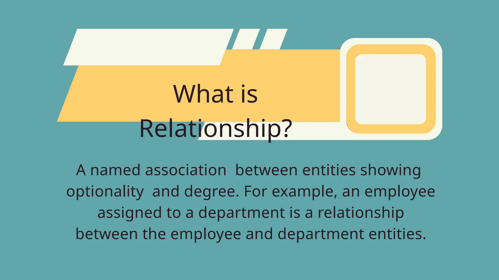 What is
Relationship?
A named association between entities showing
optionality and degree. For example, an employee
assigned to a department is a relationship
between the employee and department entities.
 