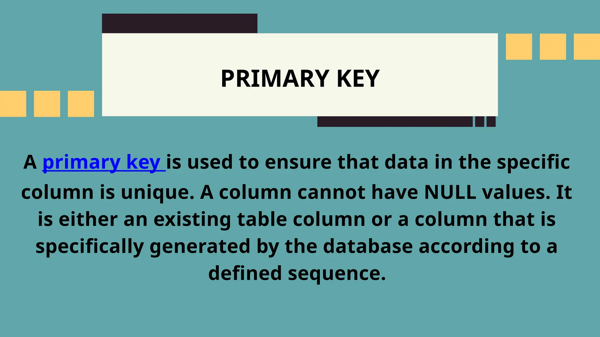 PRIMARY KEY
A primary key is used to ensure that data in the specific
column is unique. A column cannot have NULL values. It
is either an existing table column or a column that is
specifically generated by the database according to a
defined sequence.
 