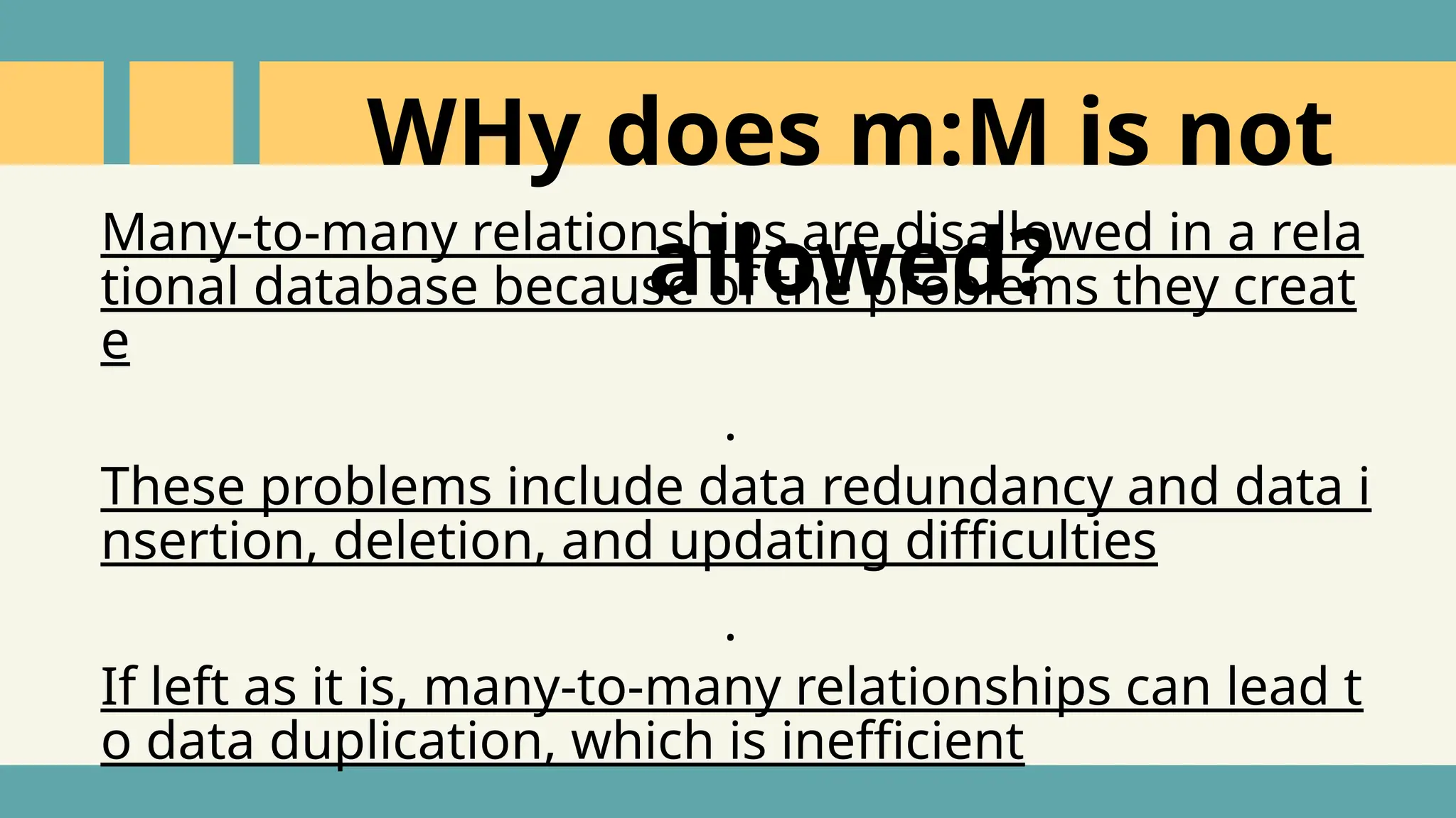 Many-to-many relationships are disallowed in a rela
tional database because of the problems they creat
e
.
These problems include data redundancy and data i
nsertion, deletion, and updating difficulties
.
If left as it is, many-to-many relationships can lead t
o data duplication, which is inefficient
WHy does m:M is not
allowed?
 
