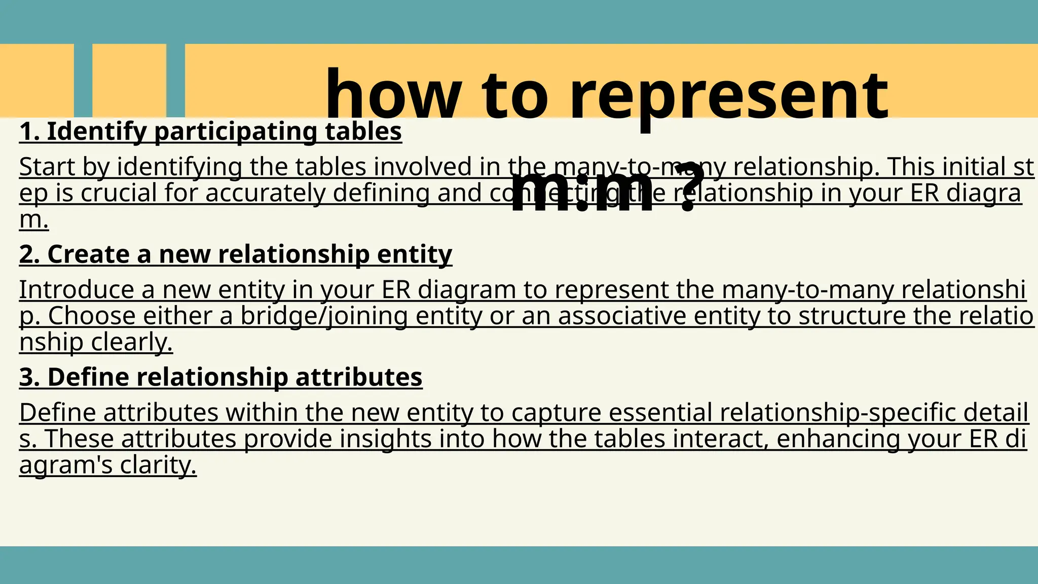 1. Identify participating tables
Start by identifying the tables involved in the many-to-many relationship. This initial st
ep is crucial for accurately defining and connecting the relationship in your ER diagra
m.
2. Create a new relationship entity
Introduce a new entity in your ER diagram to represent the many-to-many relationshi
p. Choose either a bridge/joining entity or an associative entity to structure the relatio
nship clearly.
3. Define relationship attributes
Define attributes within the new entity to capture essential relationship-specific detail
s. These attributes provide insights into how the tables interact, enhancing your ER di
agram's clarity.
how to represent
m:m ?
 