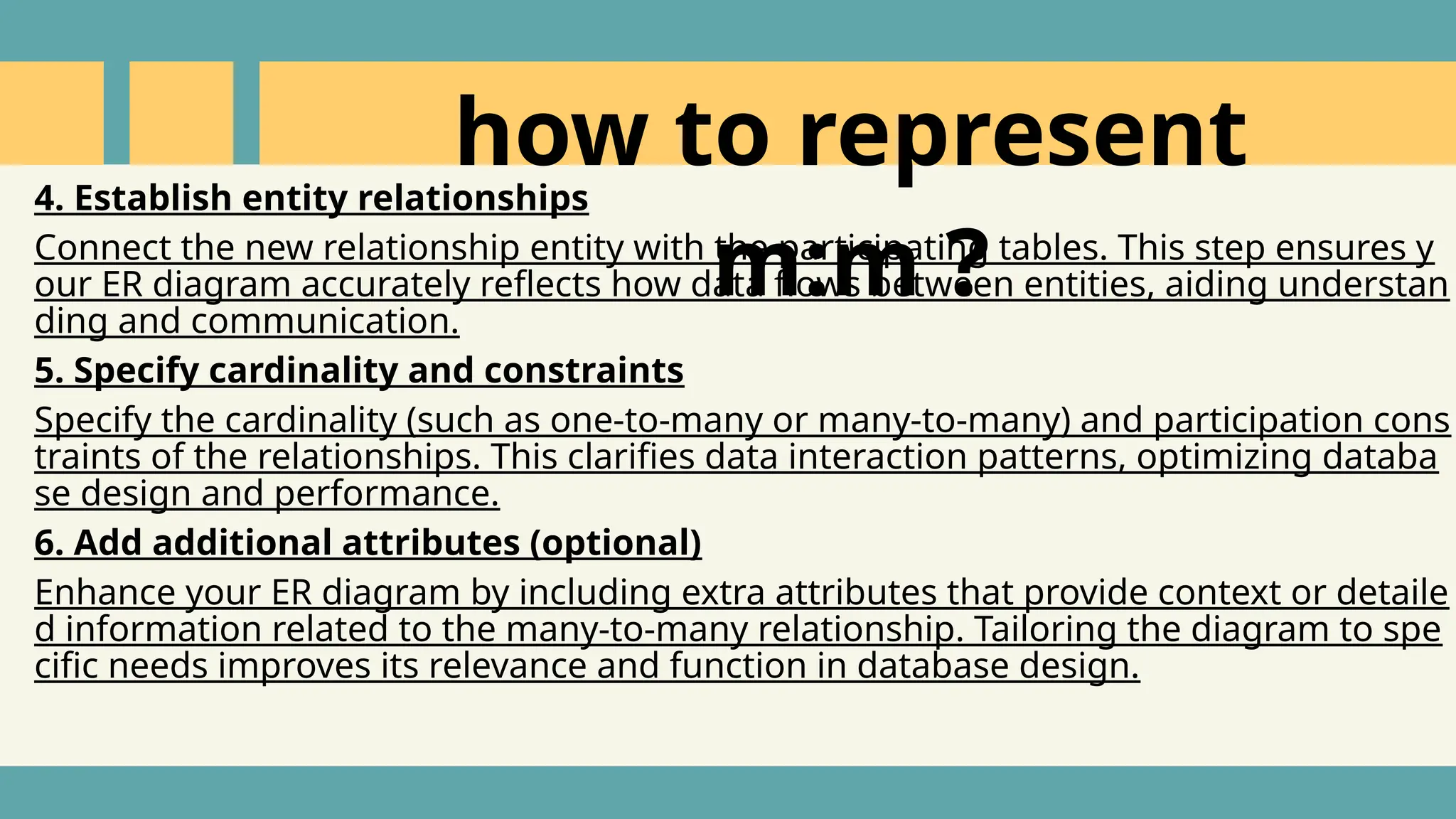 4. Establish entity relationships
Connect the new relationship entity with the participating tables. This step ensures y
our ER diagram accurately reflects how data flows between entities, aiding understan
ding and communication.
5. Specify cardinality and constraints
Specify the cardinality (such as one-to-many or many-to-many) and participation cons
traints of the relationships. This clarifies data interaction patterns, optimizing databa
se design and performance.
6. Add additional attributes (optional)
Enhance your ER diagram by including extra attributes that provide context or detaile
d information related to the many-to-many relationship. Tailoring the diagram to spe
cific needs improves its relevance and function in database design.
how to represent
m:m ?
 