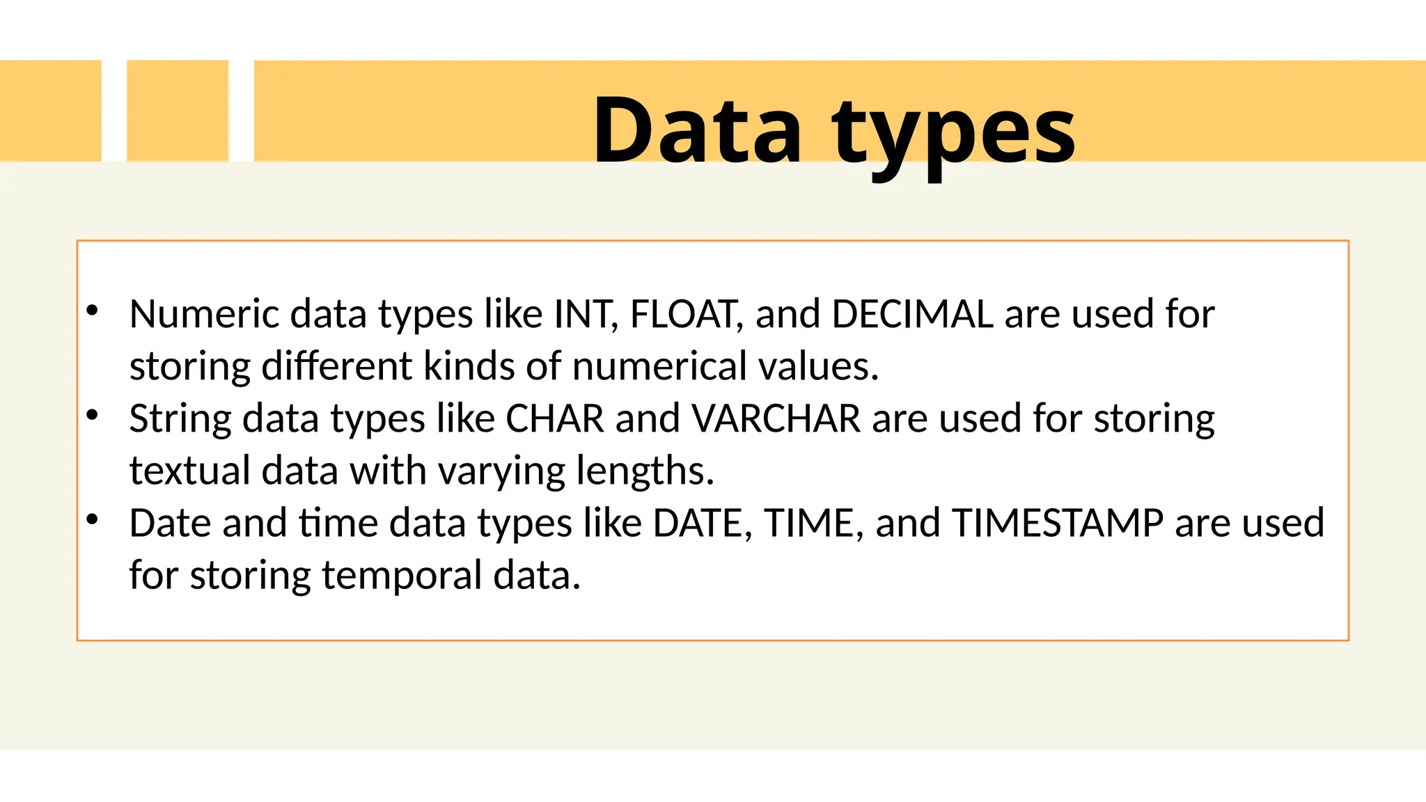 Data types
&bull; Numeric data types like INT, FLOAT, and DECIMAL are used for
storing different kinds of numerical values.
&bull; String data types like CHAR and VARCHAR are used for storing
textual data with varying lengths.
&bull; Date and time data types like DATE, TIME, and TIMESTAMP are used
for storing temporal data.
 