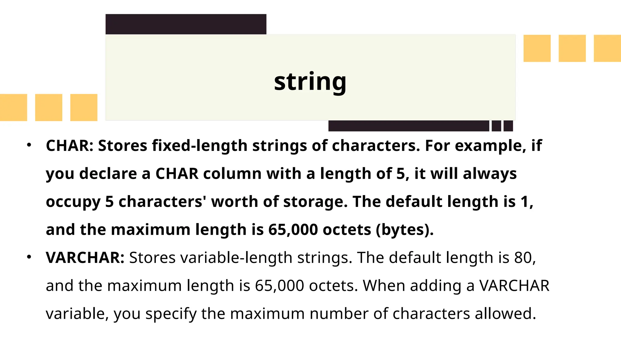 string
&bull; CHAR: Stores fixed-length strings of characters. For example, if
you declare a CHAR column with a length of 5, it will always
occupy 5 characters' worth of storage. The default length is 1,
and the maximum length is 65,000 octets (bytes).
&bull; VARCHAR: Stores variable-length strings. The default length is 80,
and the maximum length is 65,000 octets. When adding a VARCHAR
variable, you specify the maximum number of characters allowed.
 