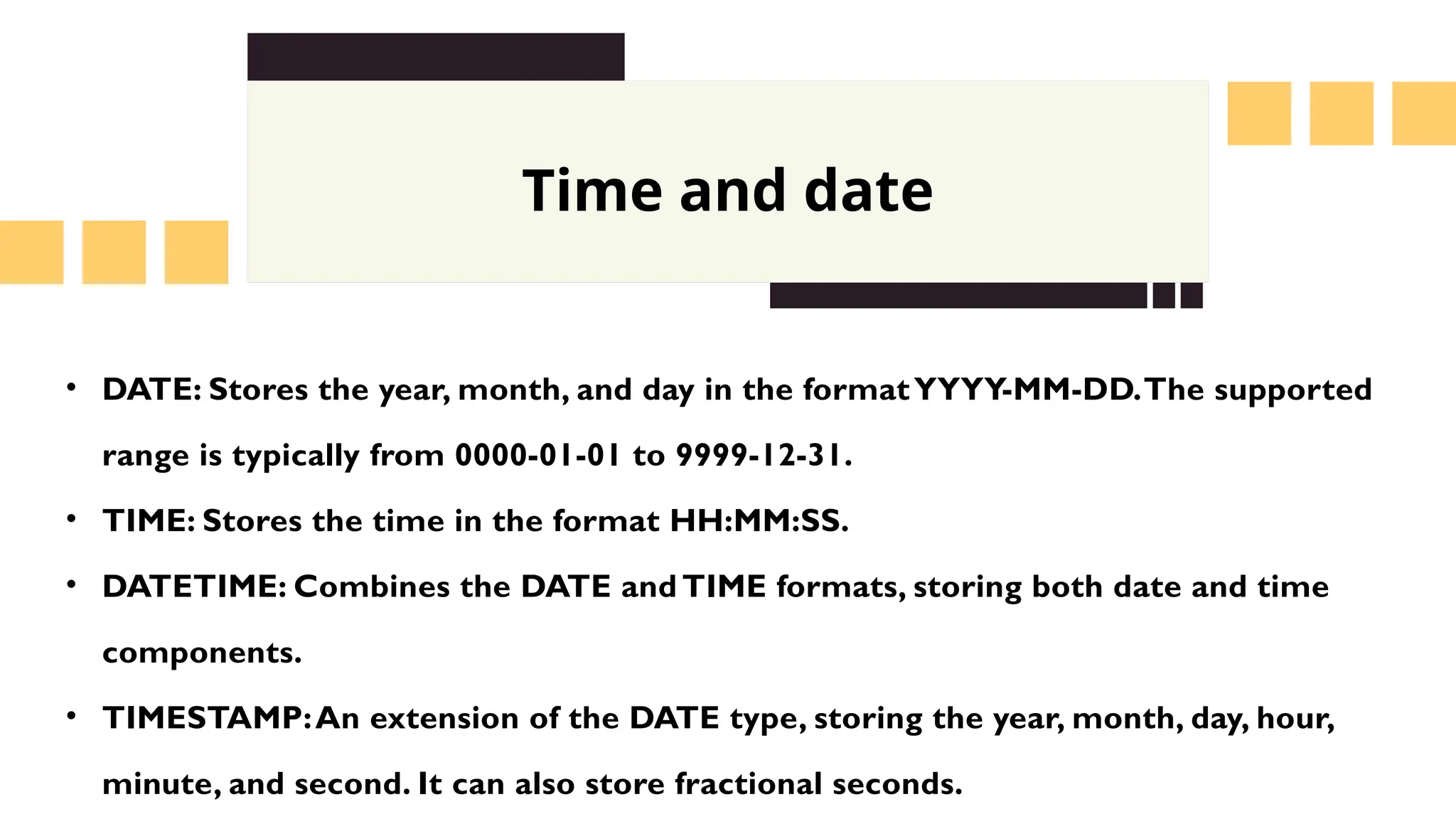Time and date
&bull; DATE: Stores the year, month, and day in the formatYYYY-MM-DD.The supported
range is typically from 0000-01-01 to 9999-12-31.
&bull; TIME: Stores the time in the format HH:MM:SS.
&bull; DATETIME: Combines the DATE and TIME formats, storing both date and time
components.
&bull; TIMESTAMP:An extension of the DATE type, storing the year, month, day, hour,
minute, and second. It can also store fractional seconds.
 