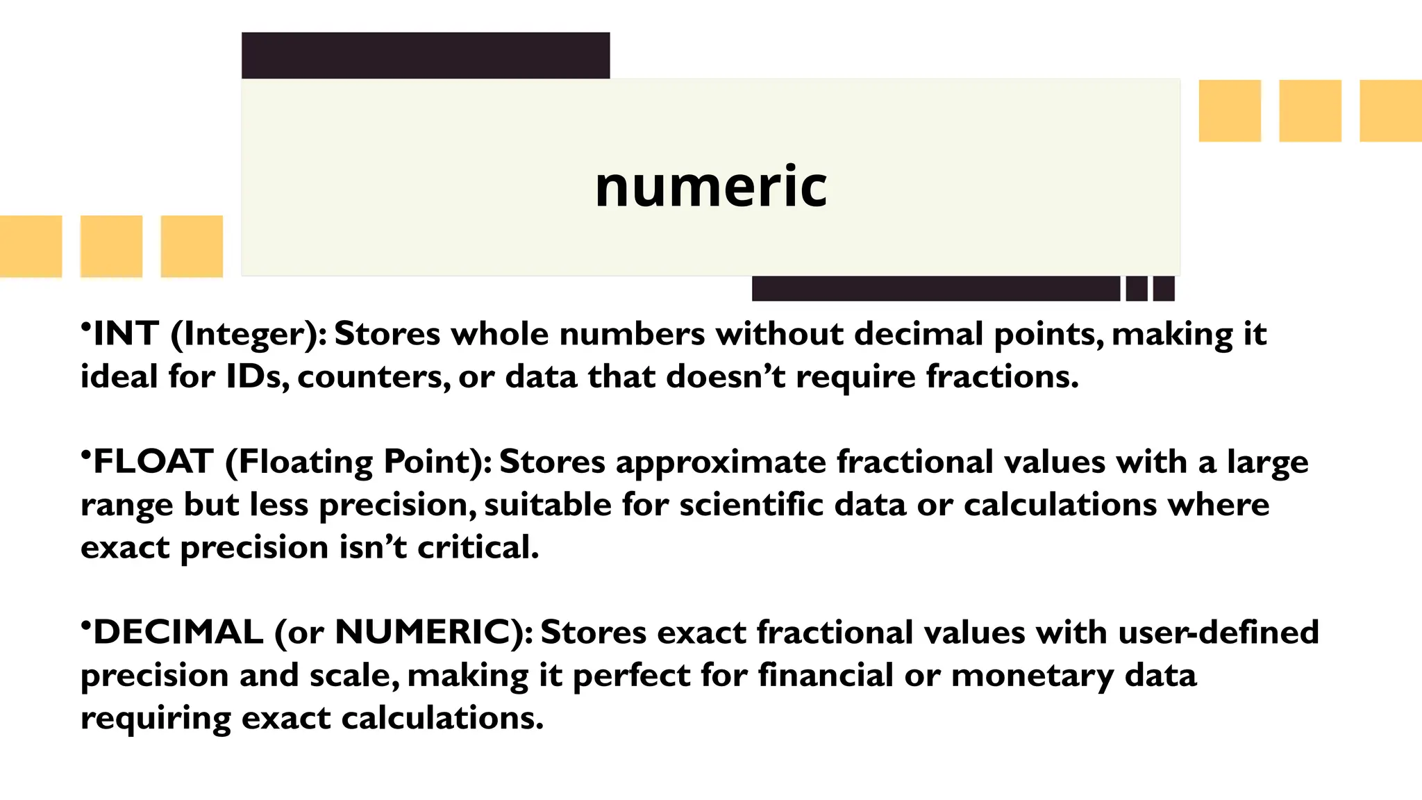 numeric
&bull;INT (Integer): Stores whole numbers without decimal points, making it
ideal for IDs, counters, or data that doesn&rsquo;t require fractions.
&bull;FLOAT (Floating Point): Stores approximate fractional values with a large
range but less precision, suitable for scientific data or calculations where
exact precision isn&rsquo;t critical.
&bull;DECIMAL (or NUMERIC): Stores exact fractional values with user-defined
precision and scale, making it perfect for financial or monetary data
requiring exact calculations.
 