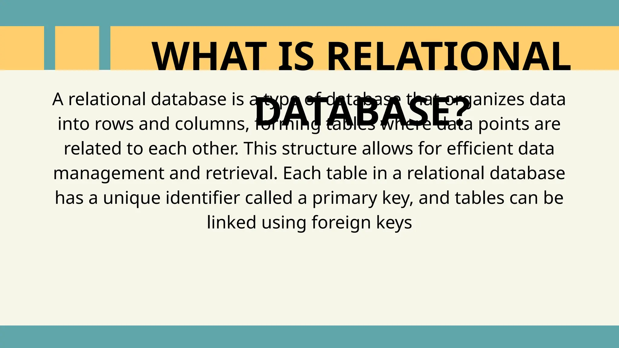 A relational database is a type of database that organizes data
into rows and columns, forming tables where data points are
related to each other. This structure allows for efficient data
management and retrieval. Each table in a relational database
has a unique identifier called a primary key, and tables can be
linked using foreign keys
WHAT IS RELATIONAL
DATABASE?
 
