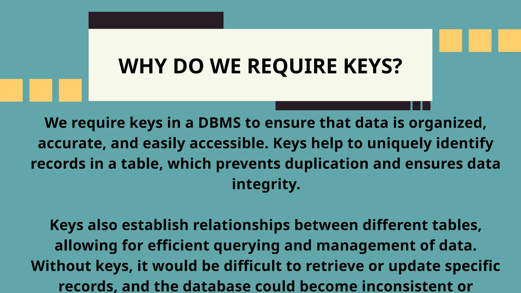 WHY DO WE REQUIRE KEYS?
We require keys in a DBMS to ensure that data is organized,
accurate, and easily accessible. Keys help to uniquely identify
records in a table, which prevents duplication and ensures data
integrity.
Keys also establish relationships between different tables,
allowing for efficient querying and management of data.
Without keys, it would be difficult to retrieve or update specific
records, and the database could become inconsistent or
 