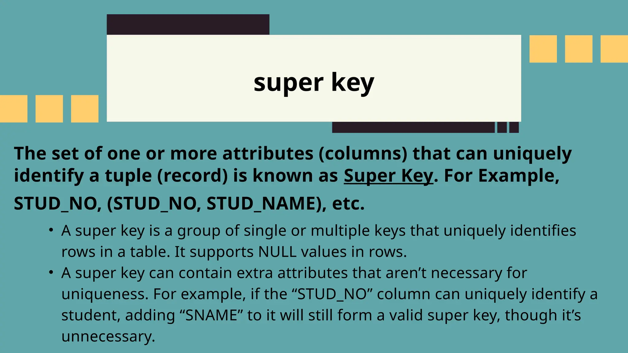 super key
The set of one or more attributes (columns) that can uniquely
identify a tuple (record) is known as Super Key. For Example,
STUD_NO, (STUD_NO, STUD_NAME), etc.
&bull; A super key is a group of single or multiple keys that uniquely identifies
rows in a table. It supports NULL values in rows.
&bull; A super key can contain extra attributes that aren&rsquo;t necessary for
uniqueness. For example, if the &ldquo;STUD_NO&rdquo; column can uniquely identify a
student, adding &ldquo;SNAME&rdquo; to it will still form a valid super key, though it&rsquo;s
unnecessary.
 