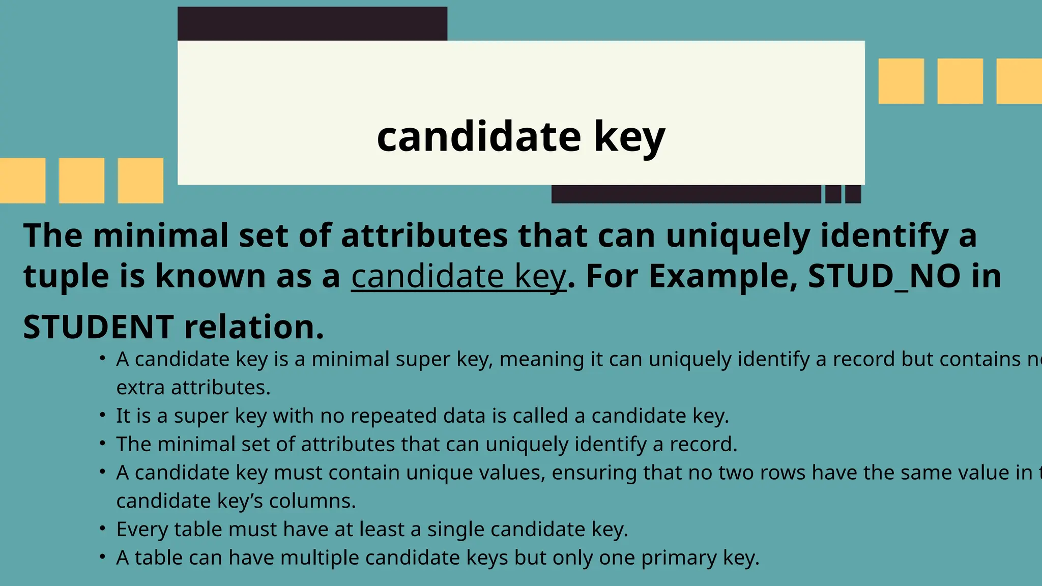 candidate key
The minimal set of attributes that can uniquely identify a
tuple is known as a candidate key. For Example, STUD_NO in
STUDENT relation.
&bull; A candidate key is a minimal super key, meaning it can uniquely identify a record but contains no
extra attributes.
&bull; It is a super key with no repeated data is called a candidate key.
&bull; The minimal set of attributes that can uniquely identify a record.
&bull; A candidate key must contain unique values, ensuring that no two rows have the same value in t
candidate key&rsquo;s columns.
&bull; Every table must have at least a single candidate key.
&bull; A table can have multiple candidate keys but only one primary key.
 