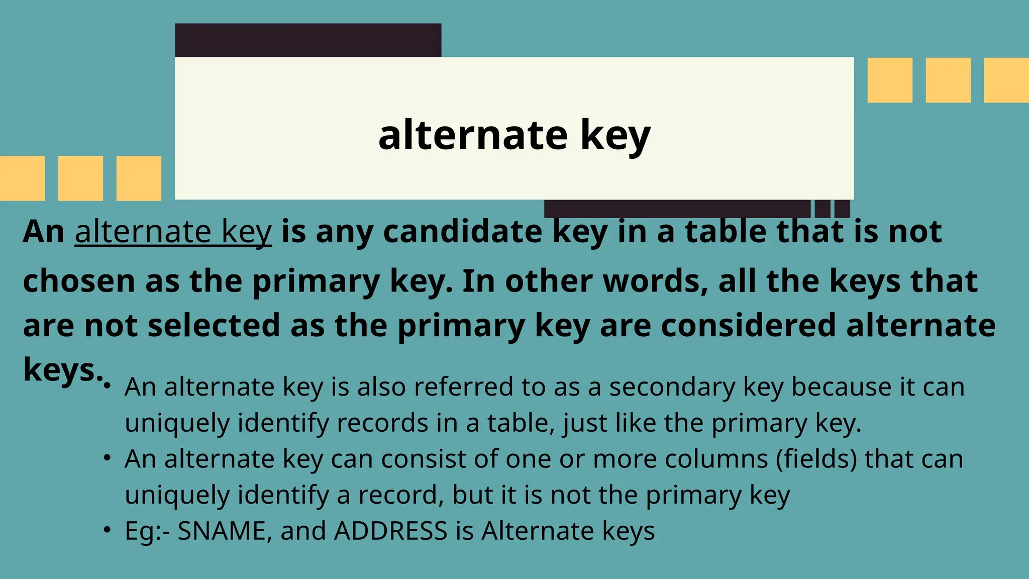 alternate key
An alternate key is any candidate key in a table that is not
chosen as the primary key. In other words, all the keys that
are not selected as the primary key are considered alternate
keys.&bull; An alternate key is also referred to as a secondary key because it can
uniquely identify records in a table, just like the primary key.
&bull; An alternate key can consist of one or more columns (fields) that can
uniquely identify a record, but it is not the primary key
&bull; Eg:- SNAME, and ADDRESS is Alternate keys
 