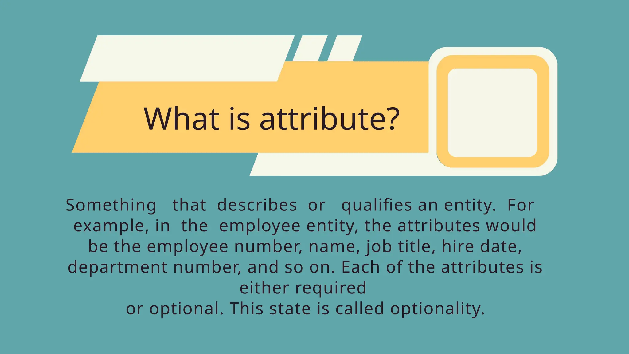 What is attribute?
Something that describes or qualifies an entity. For
example, in the employee entity, the attributes would
be the employee number, name, job title, hire date,
department number, and so on. Each of the attributes is
either required
or optional. This state is called optionality.
 
