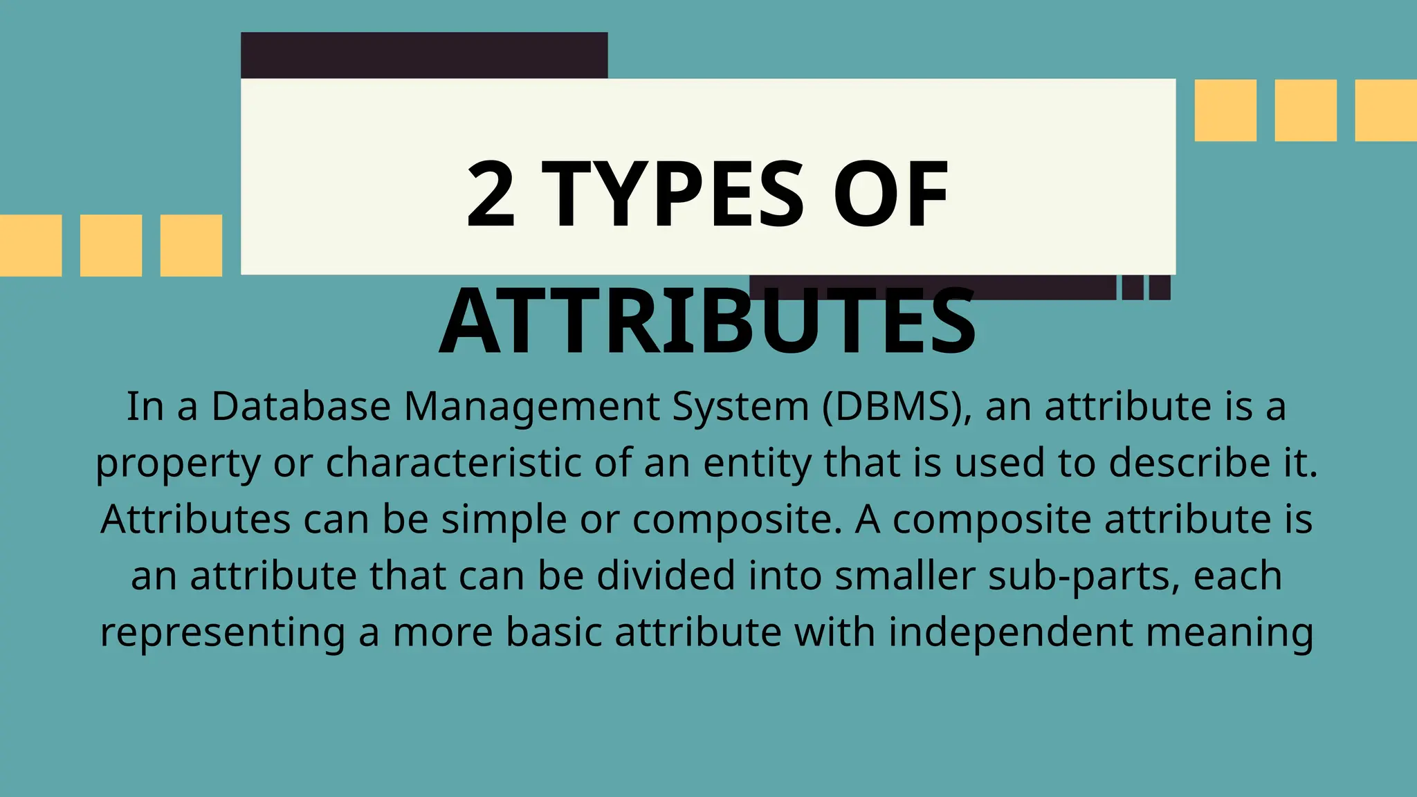 2 TYPES OF
ATTRIBUTES
In a Database Management System (DBMS), an attribute is a
property or characteristic of an entity that is used to describe it.
Attributes can be simple or composite. A composite attribute is
an attribute that can be divided into smaller sub-parts, each
representing a more basic attribute with independent meaning
 