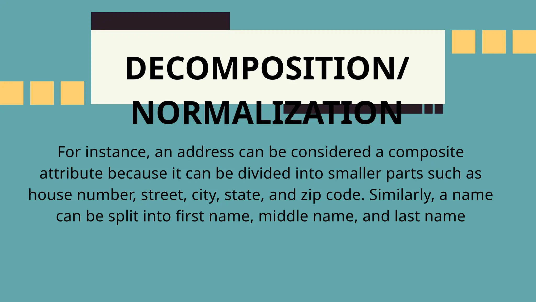 DECOMPOSITION/
NORMALIZATION
For instance, an address can be considered a composite
attribute because it can be divided into smaller parts such as
house number, street, city, state, and zip code. Similarly, a name
can be split into first name, middle name, and last name
 