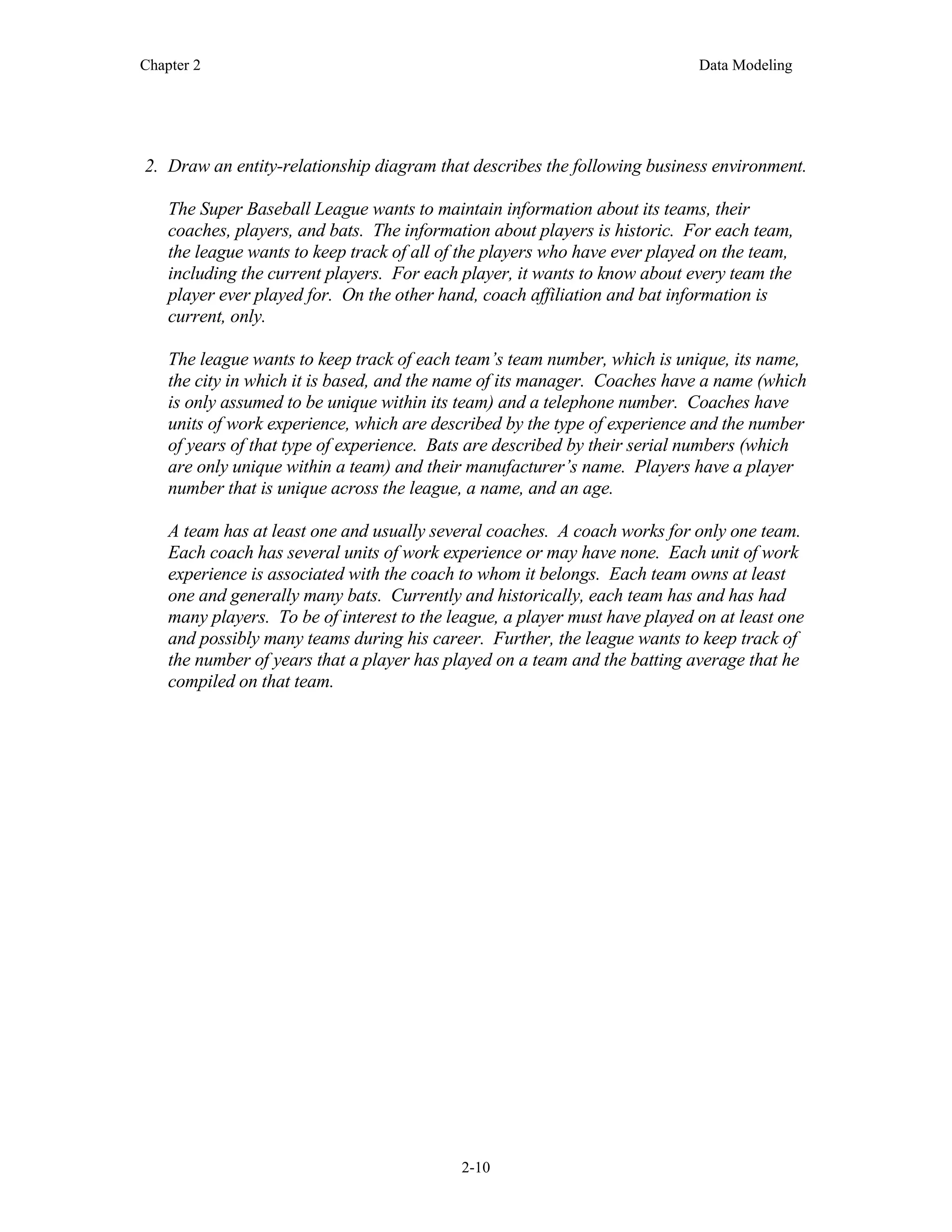 Chapter 2 Data Modeling
2-10
2. Draw an entity-relationship diagram that describes the following business environment.
The Super Baseball League wants to maintain information about its teams, their
coaches, players, and bats. The information about players is historic. For each team,
the league wants to keep track of all of the players who have ever played on the team,
including the current players. For each player, it wants to know about every team the
player ever played for. On the other hand, coach affiliation and bat information is
current, only.
The league wants to keep track of each team’s team number, which is unique, its name,
the city in which it is based, and the name of its manager. Coaches have a name (which
is only assumed to be unique within its team) and a telephone number. Coaches have
units of work experience, which are described by the type of experience and the number
of years of that type of experience. Bats are described by their serial numbers (which
are only unique within a team) and their manufacturer’s name. Players have a player
number that is unique across the league, a name, and an age.
A team has at least one and usually several coaches. A coach works for only one team.
Each coach has several units of work experience or may have none. Each unit of work
experience is associated with the coach to whom it belongs. Each team owns at least
one and generally many bats. Currently and historically, each team has and has had
many players. To be of interest to the league, a player must have played on at least one
and possibly many teams during his career. Further, the league wants to keep track of
the number of years that a player has played on a team and the batting average that he
compiled on that team.
 