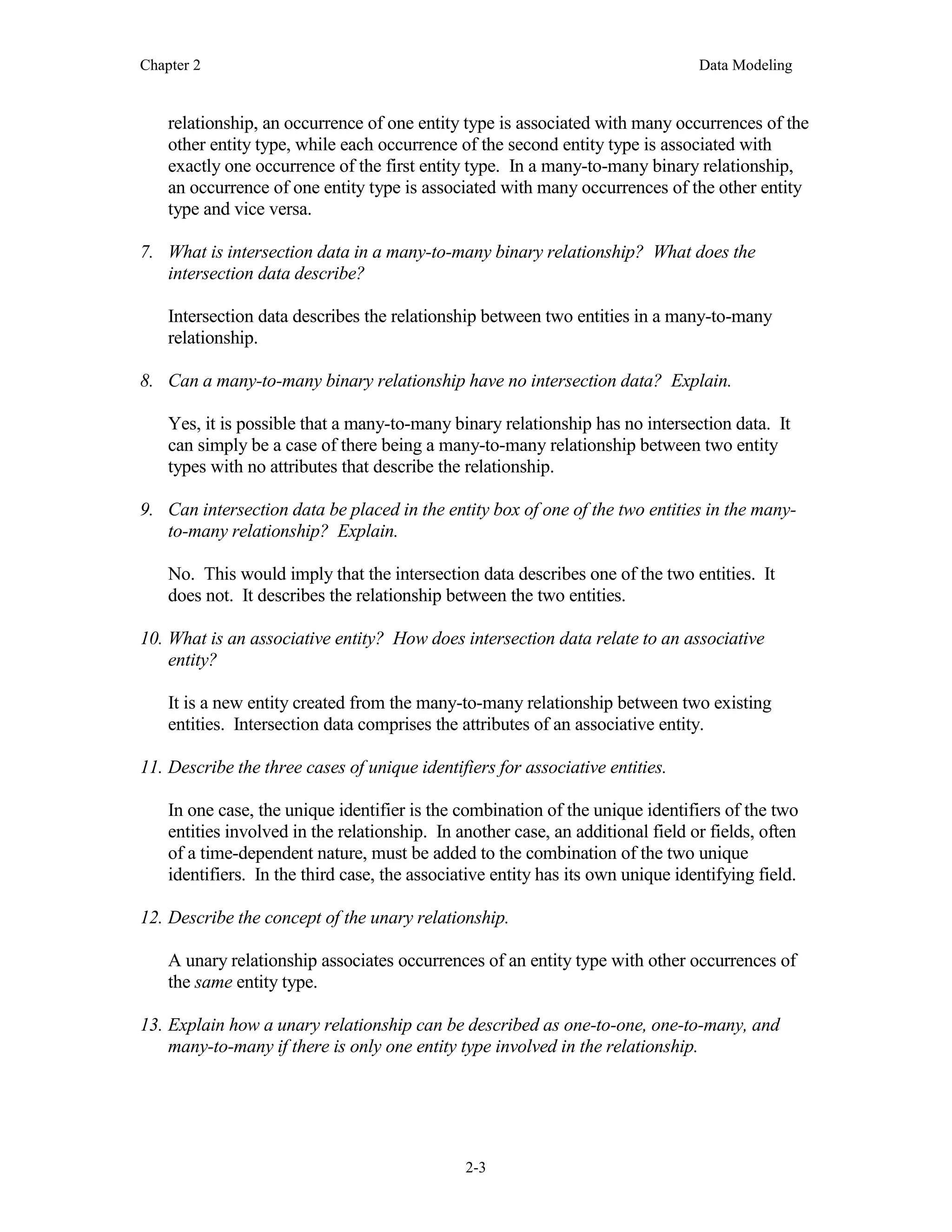 Chapter 2 Data Modeling
2-3
relationship, an occurrence of one entity type is associated with many occurrences of the
other entity type, while each occurrence of the second entity type is associated with
exactly one occurrence of the first entity type. In a many-to-many binary relationship,
an occurrence of one entity type is associated with many occurrences of the other entity
type and vice versa.
7. What is intersection data in a many-to-many binary relationship? What does the
intersection data describe?
Intersection data describes the relationship between two entities in a many-to-many
relationship.
8. Can a many-to-many binary relationship have no intersection data? Explain.
Yes, it is possible that a many-to-many binary relationship has no intersection data. It
can simply be a case of there being a many-to-many relationship between two entity
types with no attributes that describe the relationship.
9. Can intersection data be placed in the entity box of one of the two entities in the many-
to-many relationship? Explain.
No. This would imply that the intersection data describes one of the two entities. It
does not. It describes the relationship between the two entities.
10. What is an associative entity? How does intersection data relate to an associative
entity?
It is a new entity created from the many-to-many relationship between two existing
entities. Intersection data comprises the attributes of an associative entity.
11. Describe the three cases of unique identifiers for associative entities.
In one case, the unique identifier is the combination of the unique identifiers of the two
entities involved in the relationship. In another case, an additional field or fields, often
of a time-dependent nature, must be added to the combination of the two unique
identifiers. In the third case, the associative entity has its own unique identifying field.
12. Describe the concept of the unary relationship.
A unary relationship associates occurrences of an entity type with other occurrences of
the same entity type.
13. Explain how a unary relationship can be described as one-to-one, one-to-many, and
many-to-many if there is only one entity type involved in the relationship.
 