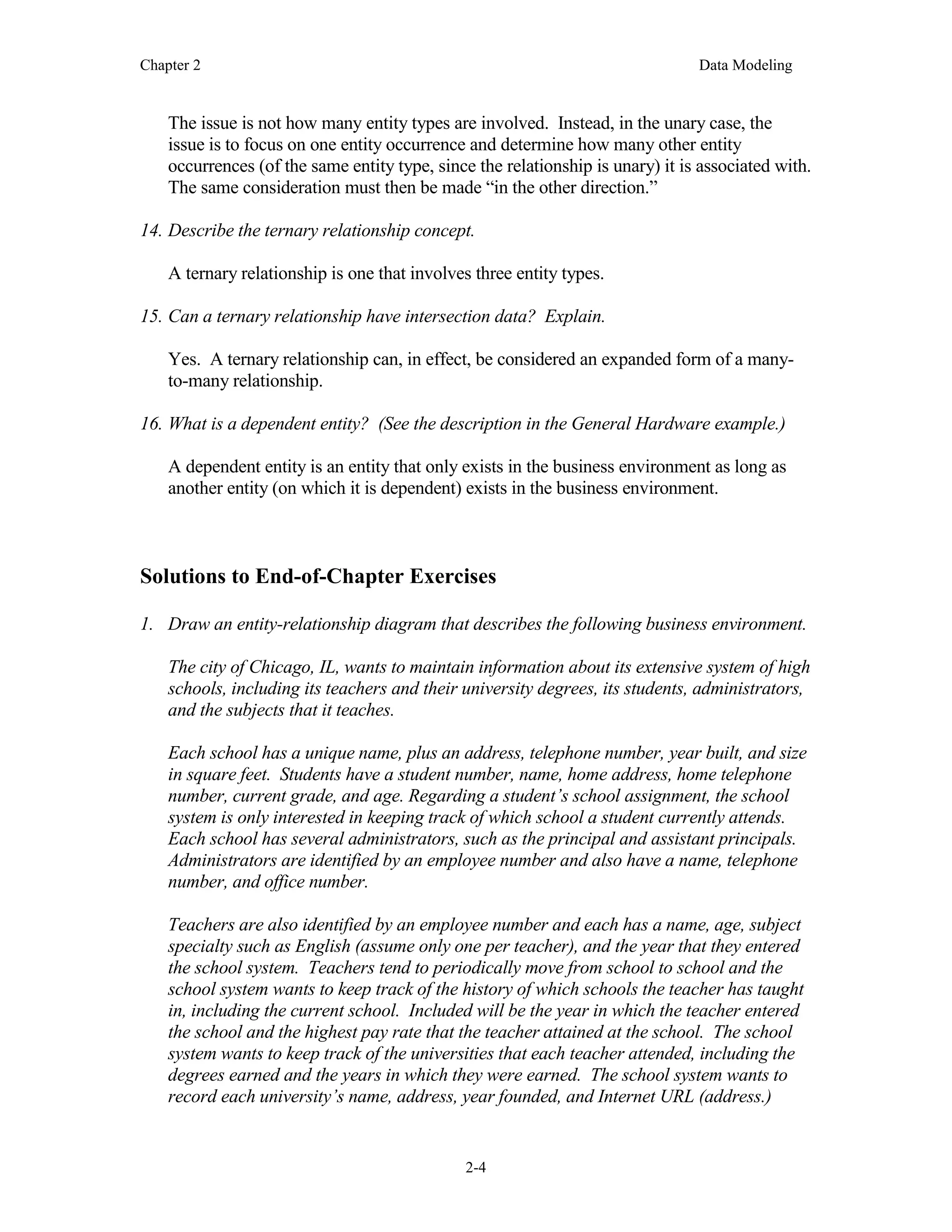 Chapter 2 Data Modeling
2-4
The issue is not how many entity types are involved. Instead, in the unary case, the
issue is to focus on one entity occurrence and determine how many other entity
occurrences (of the same entity type, since the relationship is unary) it is associated with.
The same consideration must then be made “in the other direction.”
14. Describe the ternary relationship concept.
A ternary relationship is one that involves three entity types.
15. Can a ternary relationship have intersection data? Explain.
Yes. A ternary relationship can, in effect, be considered an expanded form of a many-
to-many relationship.
16. What is a dependent entity? (See the description in the General Hardware example.)
A dependent entity is an entity that only exists in the business environment as long as
another entity (on which it is dependent) exists in the business environment.
Solutions to End-of-Chapter Exercises
1. Draw an entity-relationship diagram that describes the following business environment.
The city of Chicago, IL, wants to maintain information about its extensive system of high
schools, including its teachers and their university degrees, its students, administrators,
and the subjects that it teaches.
Each school has a unique name, plus an address, telephone number, year built, and size
in square feet. Students have a student number, name, home address, home telephone
number, current grade, and age. Regarding a student’s school assignment, the school
system is only interested in keeping track of which school a student currently attends.
Each school has several administrators, such as the principal and assistant principals.
Administrators are identified by an employee number and also have a name, telephone
number, and office number.
Teachers are also identified by an employee number and each has a name, age, subject
specialty such as English (assume only one per teacher), and the year that they entered
the school system. Teachers tend to periodically move from school to school and the
school system wants to keep track of the history of which schools the teacher has taught
in, including the current school. Included will be the year in which the teacher entered
the school and the highest pay rate that the teacher attained at the school. The school
system wants to keep track of the universities that each teacher attended, including the
degrees earned and the years in which they were earned. The school system wants to
record each university’s name, address, year founded, and Internet URL (address.)
 