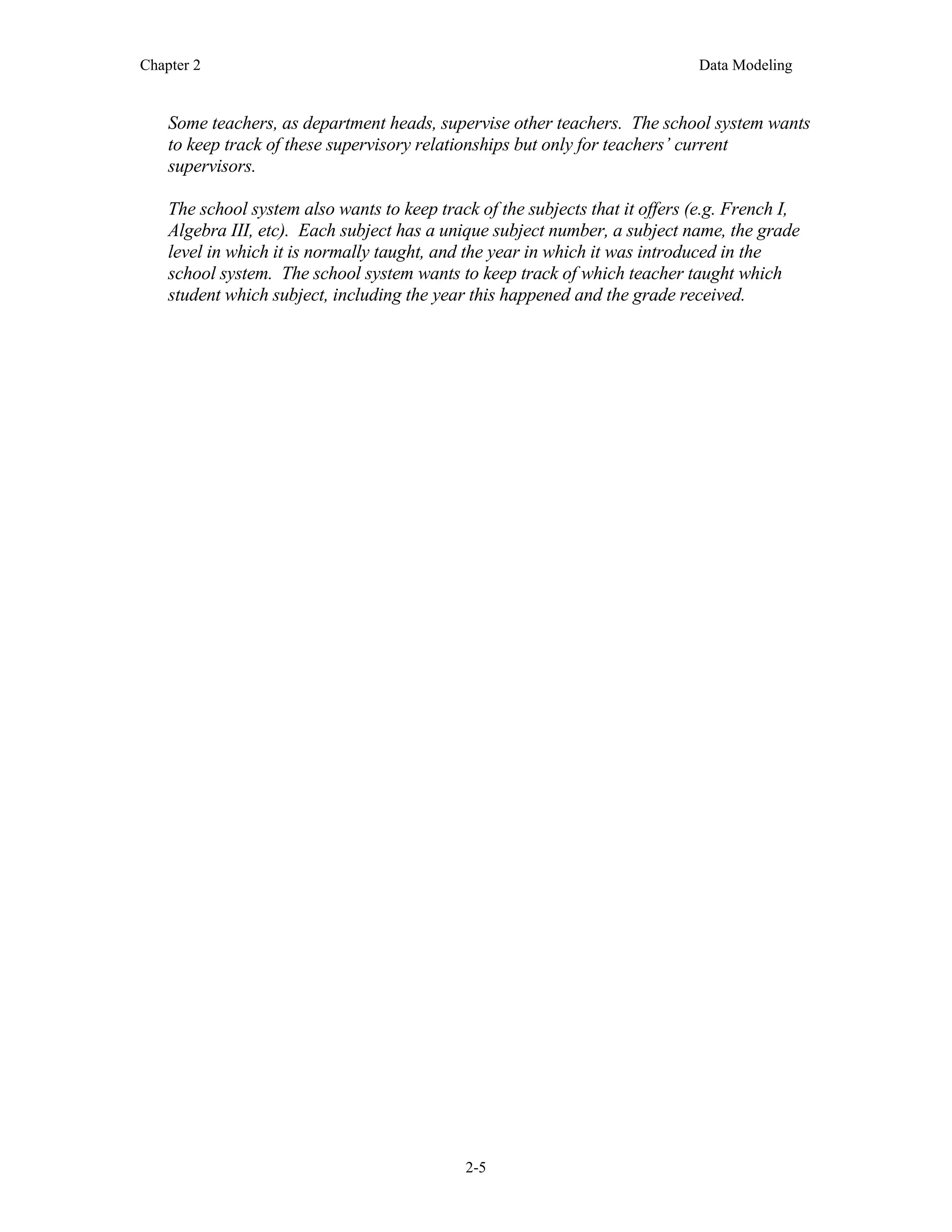 Chapter 2 Data Modeling
2-5
Some teachers, as department heads, supervise other teachers. The school system wants
to keep track of these supervisory relationships but only for teachers’ current
supervisors.
The school system also wants to keep track of the subjects that it offers (e.g. French I,
Algebra III, etc). Each subject has a unique subject number, a subject name, the grade
level in which it is normally taught, and the year in which it was introduced in the
school system. The school system wants to keep track of which teacher taught which
student which subject, including the year this happened and the grade received.
 