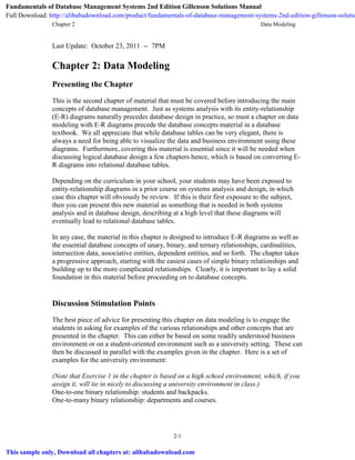 Chapter 2 Data Modeling
2-1
Last Update: October 23, 2011 -- 7PM
Chapter 2: Data Modeling
Presenting the Chapter
This is the second chapter of material that must be covered before introducing the main
concepts of database management. Just as systems analysis with its entity-relationship
(E-R) diagrams naturally precedes database design in practice, so must a chapter on data
modeling with E-R diagrams precede the database concepts material in a database
textbook. We all appreciate that while database tables can be very elegant, there is
always a need for being able to visualize the data and business environment using these
diagrams. Furthermore, covering this material is essential since it will be needed when
discussing logical database design a few chapters hence, which is based on converting E-
R diagrams into relational database tables.
Depending on the curriculum in your school, your students may have been exposed to
entity-relationship diagrams in a prior course on systems analysis and design, in which
case this chapter will obviously be review. If this is their first exposure to the subject,
then you can present this new material as something that is needed in both systems
analysis and in database design, describing at a high level that these diagrams will
eventually lead to relational database tables.
In any case, the material in this chapter is designed to introduce E-R diagrams as well as
the essential database concepts of unary, binary, and ternary relationships, cardinalities,
intersection data, associative entities, dependent entities, and so forth. The chapter takes
a progressive approach, starting with the easiest cases of simple binary relationships and
building up to the more complicated relationships. Clearly, it is important to lay a solid
foundation in this material before proceeding on to database concepts.
Discussion Stimulation Points
The best piece of advice for presenting this chapter on data modeling is to engage the
students in asking for examples of the various relationships and other concepts that are
presented in the chapter. This can either be based on some readily understood business
environment or on a student-oriented environment such as a university setting. These can
then be discussed in parallel with the examples given in the chapter. Here is a set of
examples for the university environment:
(Note that Exercise 1 in the chapter is based on a high school environment, which, if you
assign it, will tie in nicely to discussing a university environment in class.)
One-to-one binary relationship: students and backpacks.
One-to-many binary relationship: departments and courses.
Fundamentals of Database Management Systems 2nd Edition Gillenson Solutions Manual
Full Download: http://alibabadownload.com/product/fundamentals-of-database-management-systems-2nd-edition-gillenson-solutio
This sample only, Download all chapters at: alibabadownload.com
 