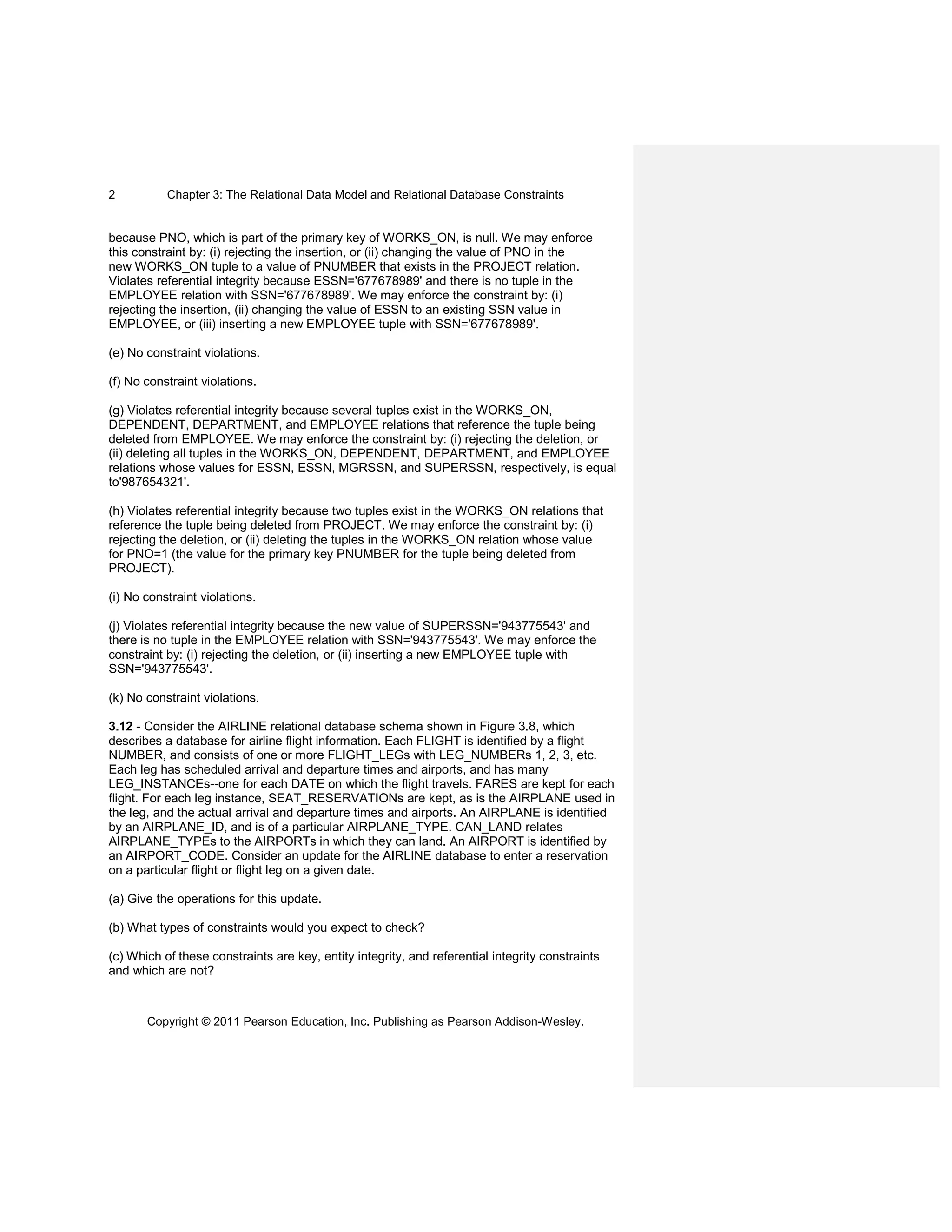 Chapter 3: The Relational Data Model and Relational Database Constraints
Copyright © 2011 Pearson Education, Inc. Publishing as Pearson Addison-Wesley.
2
because PNO, which is part of the primary key of WORKS_ON, is null. We may enforce
this constraint by: (i) rejecting the insertion, or (ii) changing the value of PNO in the
new WORKS_ON tuple to a value of PNUMBER that exists in the PROJECT relation.
Violates referential integrity because ESSN='677678989' and there is no tuple in the
EMPLOYEE relation with SSN='677678989'. We may enforce the constraint by: (i)
rejecting the insertion, (ii) changing the value of ESSN to an existing SSN value in
EMPLOYEE, or (iii) inserting a new EMPLOYEE tuple with SSN='677678989'.
(e) No constraint violations.
(f) No constraint violations.
(g) Violates referential integrity because several tuples exist in the WORKS_ON,
DEPENDENT, DEPARTMENT, and EMPLOYEE relations that reference the tuple being
deleted from EMPLOYEE. We may enforce the constraint by: (i) rejecting the deletion, or
(ii) deleting all tuples in the WORKS_ON, DEPENDENT, DEPARTMENT, and EMPLOYEE
relations whose values for ESSN, ESSN, MGRSSN, and SUPERSSN, respectively, is equal
to'987654321'.
(h) Violates referential integrity because two tuples exist in the WORKS_ON relations that
reference the tuple being deleted from PROJECT. We may enforce the constraint by: (i)
rejecting the deletion, or (ii) deleting the tuples in the WORKS_ON relation whose value
for PNO=1 (the value for the primary key PNUMBER for the tuple being deleted from
PROJECT).
(i) No constraint violations.
(j) Violates referential integrity because the new value of SUPERSSN='943775543' and
there is no tuple in the EMPLOYEE relation with SSN='943775543'. We may enforce the
constraint by: (i) rejecting the deletion, or (ii) inserting a new EMPLOYEE tuple with
SSN='943775543'.
(k) No constraint violations.
3.12 - Consider the AIRLINE relational database schema shown in Figure 3.8, which
describes a database for airline flight information. Each FLIGHT is identified by a flight
NUMBER, and consists of one or more FLIGHT_LEGs with LEG_NUMBERs 1, 2, 3, etc.
Each leg has scheduled arrival and departure times and airports, and has many
LEG_INSTANCEs--one for each DATE on which the flight travels. FARES are kept for each
flight. For each leg instance, SEAT_RESERVATIONs are kept, as is the AIRPLANE used in
the leg, and the actual arrival and departure times and airports. An AIRPLANE is identified
by an AIRPLANE_ID, and is of a particular AIRPLANE_TYPE. CAN_LAND relates
AIRPLANE_TYPEs to the AIRPORTs in which they can land. An AIRPORT is identified by
an AIRPORT_CODE. Consider an update for the AIRLINE database to enter a reservation
on a particular flight or flight leg on a given date.
(a) Give the operations for this update.
(b) What types of constraints would you expect to check?
(c) Which of these constraints are key, entity integrity, and referential integrity constraints
and which are not?
 
