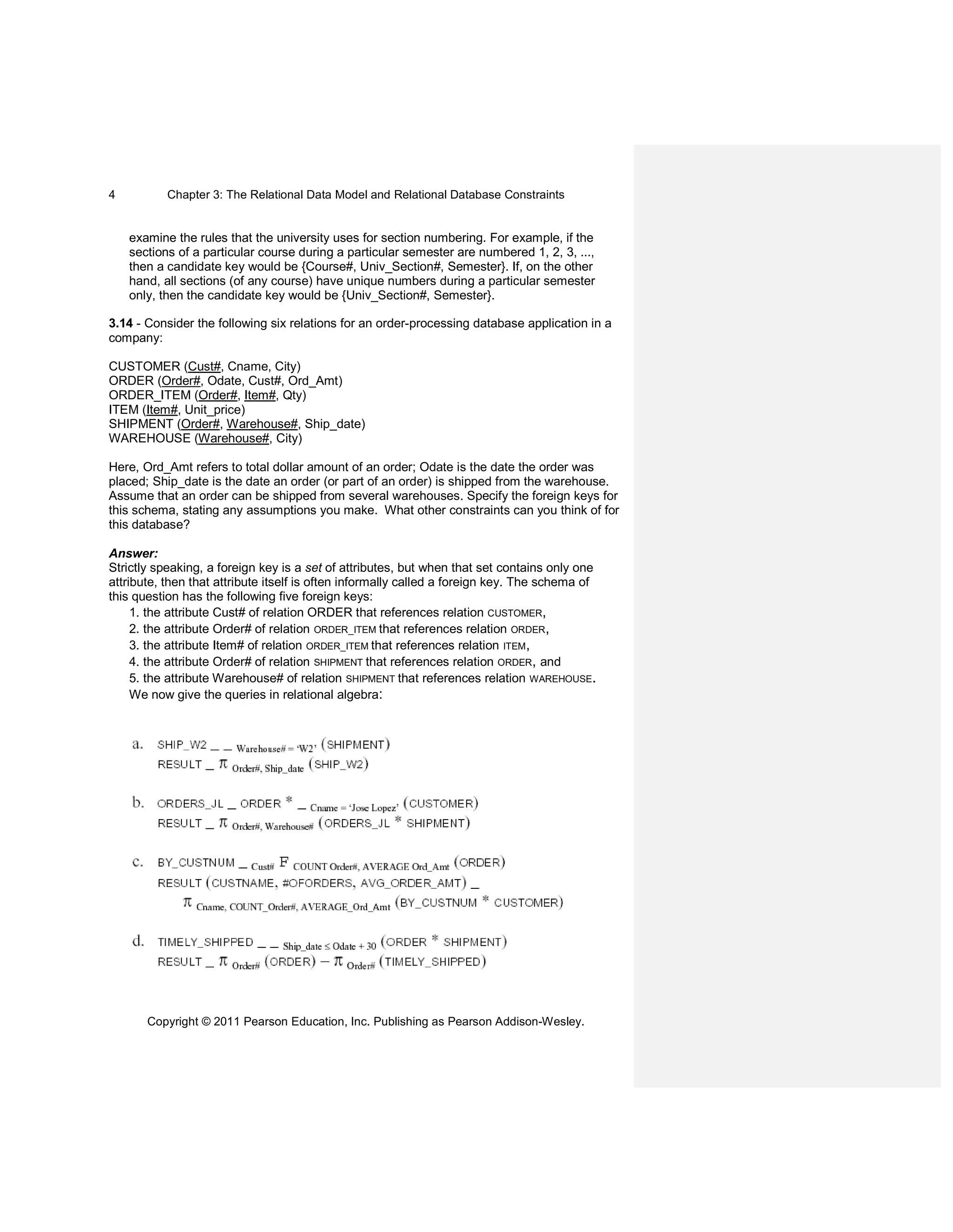 Chapter 3: The Relational Data Model and Relational Database Constraints
Copyright © 2011 Pearson Education, Inc. Publishing as Pearson Addison-Wesley.
4
examine the rules that the university uses for section numbering. For example, if the
sections of a particular course during a particular semester are numbered 1, 2, 3, ...,
then a candidate key would be {Course#, Univ_Section#, Semester}. If, on the other
hand, all sections (of any course) have unique numbers during a particular semester
only, then the candidate key would be {Univ_Section#, Semester}.
3.14 - Consider the following six relations for an order-processing database application in a
company:
CUSTOMER (Cust#, Cname, City)
ORDER (Order#, Odate, Cust#, Ord_Amt)
ORDER_ITEM (Order#, Item#, Qty)
ITEM (Item#, Unit_price)
SHIPMENT (Order#, Warehouse#, Ship_date)
WAREHOUSE (Warehouse#, City)
Here, Ord_Amt refers to total dollar amount of an order; Odate is the date the order was
placed; Ship_date is the date an order (or part of an order) is shipped from the warehouse.
Assume that an order can be shipped from several warehouses. Specify the foreign keys for
this schema, stating any assumptions you make. What other constraints can you think of for
this database?
Answer:
Strictly speaking, a foreign key is a set of attributes, but when that set contains only one
attribute, then that attribute itself is often informally called a foreign key. The schema of
this question has the following five foreign keys:
1. the attribute Cust# of relation ORDER that references relation CUSTOMER,
2. the attribute Order# of relation ORDER_ITEM that references relation ORDER,
3. the attribute Item# of relation ORDER_ITEM that references relation ITEM,
4. the attribute Order# of relation SHIPMENT that references relation ORDER, and
5. the attribute Warehouse# of relation SHIPMENT that references relation WAREHOUSE.
We now give the queries in relational algebra:
 