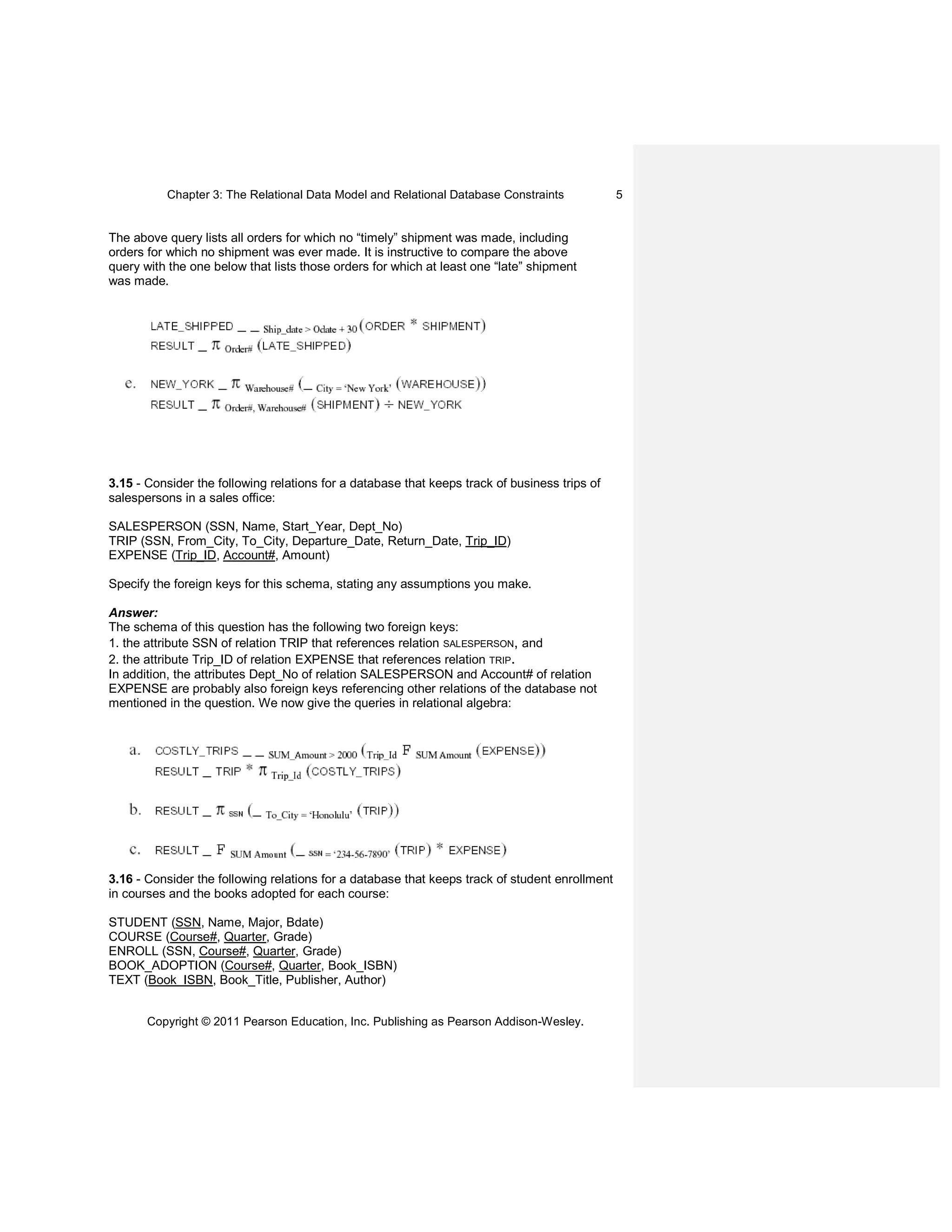 Chapter 3: The Relational Data Model and Relational Database Constraints
Copyright © 2011 Pearson Education, Inc. Publishing as Pearson Addison-Wesley.
5
The above query lists all orders for which no “timely” shipment was made, including
orders for which no shipment was ever made. It is instructive to compare the above
query with the one below that lists those orders for which at least one “late” shipment
was made.
3.15 - Consider the following relations for a database that keeps track of business trips of
salespersons in a sales office:
SALESPERSON (SSN, Name, Start_Year, Dept_No)
TRIP (SSN, From_City, To_City, Departure_Date, Return_Date, Trip_ID)
EXPENSE (Trip_ID, Account#, Amount)
Specify the foreign keys for this schema, stating any assumptions you make.
Answer:
The schema of this question has the following two foreign keys:
1. the attribute SSN of relation TRIP that references relation SALESPERSON, and
2. the attribute Trip_ID of relation EXPENSE that references relation TRIP.
In addition, the attributes Dept_No of relation SALESPERSON and Account# of relation
EXPENSE are probably also foreign keys referencing other relations of the database not
mentioned in the question. We now give the queries in relational algebra:
3.16 - Consider the following relations for a database that keeps track of student enrollment
in courses and the books adopted for each course:
STUDENT (SSN, Name, Major, Bdate)
COURSE (Course#, Quarter, Grade)
ENROLL (SSN, Course#, Quarter, Grade)
BOOK_ADOPTION (Course#, Quarter, Book_ISBN)
TEXT (Book_ISBN, Book_Title, Publisher, Author)
 