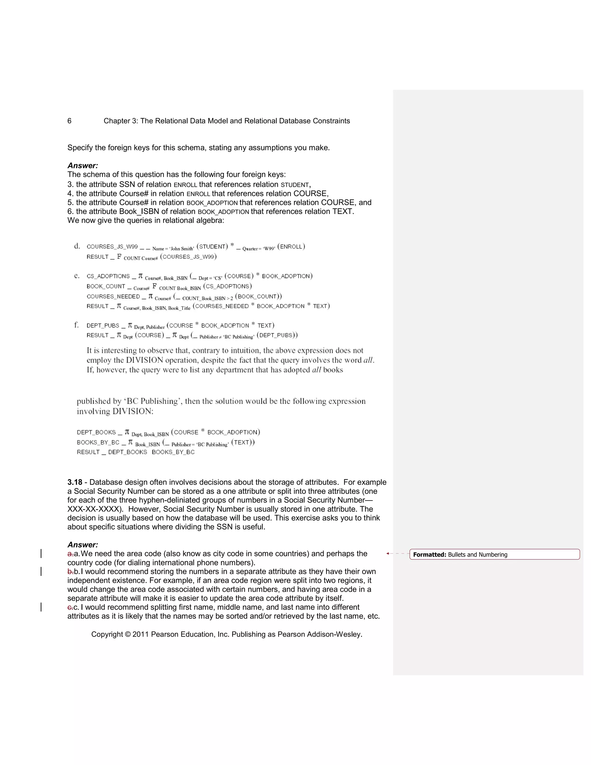 Chapter 3: The Relational Data Model and Relational Database Constraints
Copyright © 2011 Pearson Education, Inc. Publishing as Pearson Addison-Wesley.
6
Specify the foreign keys for this schema, stating any assumptions you make.
Answer:
The schema of this question has the following four foreign keys:
3. the attribute SSN of relation ENROLL that references relation STUDENT,
4. the attribute Course# in relation ENROLL that references relation COURSE,
5. the attribute Course# in relation BOOK_ADOPTION that references relation COURSE, and
6. the attribute Book_ISBN of relation BOOK_ADOPTION that references relation TEXT.
We now give the queries in relational algebra:
3.18 - Database design often involves decisions about the storage of attributes. For example
a Social Security Number can be stored as a one attribute or split into three attributes (one
for each of the three hyphen-deliniated groups of numbers in a Social Security Number—
XXX-XX-XXXX). However, Social Security Number is usually stored in one attribute. The
decision is usually based on how the database will be used. This exercise asks you to think
about specific situations where dividing the SSN is useful.
Answer:
a.a.We need the area code (also know as city code in some countries) and perhaps the
country code (for dialing international phone numbers).
b.b.I would recommend storing the numbers in a separate attribute as they have their own
independent existence. For example, if an area code region were split into two regions, it
would change the area code associated with certain numbers, and having area code in a
separate attribute will make it is easier to update the area code attribute by itself.
c.c. I would recommend splitting first name, middle name, and last name into different
attributes as it is likely that the names may be sorted and/or retrieved by the last name, etc.
Formatted: Bullets and Numbering
 