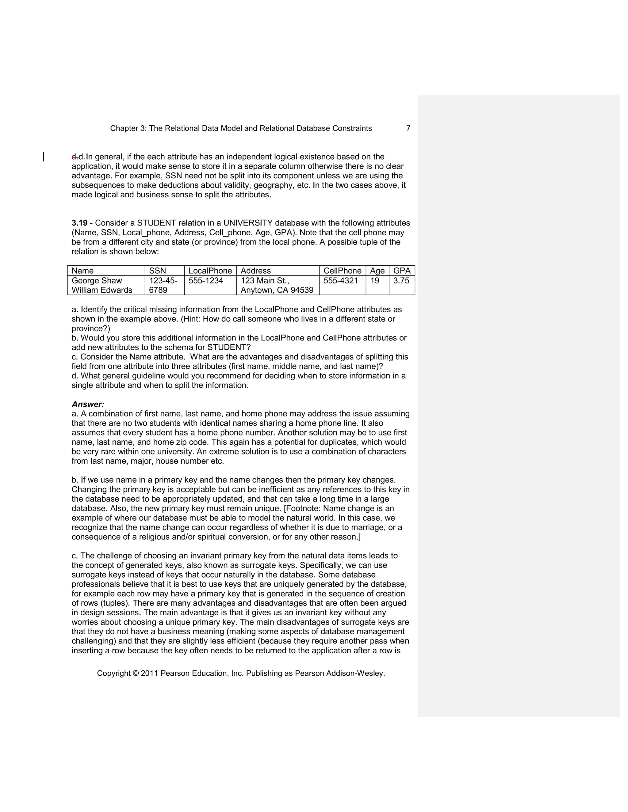 Chapter 3: The Relational Data Model and Relational Database Constraints
Copyright © 2011 Pearson Education, Inc. Publishing as Pearson Addison-Wesley.
7
d.d.In general, if the each attribute has an independent logical existence based on the
application, it would make sense to store it in a separate column otherwise there is no clear
advantage. For example, SSN need not be split into its component unless we are using the
subsequences to make deductions about validity, geography, etc. In the two cases above, it
made logical and business sense to split the attributes.
3.19 - Consider a STUDENT relation in a UNIVERSITY database with the following attributes
(Name, SSN, Local_phone, Address, Cell_phone, Age, GPA). Note that the cell phone may
be from a different city and state (or province) from the local phone. A possible tuple of the
relation is shown below:
Name SSN LocalPhone Address CellPhone Age GPA
George Shaw
William Edwards
123-45-
6789
555-1234 123 Main St.,
Anytown, CA 94539
555-4321 19 3.75
a. Identify the critical missing information from the LocalPhone and CellPhone attributes as
shown in the example above. (Hint: How do call someone who lives in a different state or
province?)
b. Would you store this additional information in the LocalPhone and CellPhone attributes or
add new attributes to the schema for STUDENT?
c. Consider the Name attribute. What are the advantages and disadvantages of splitting this
field from one attribute into three attributes (first name, middle name, and last name)?
d. What general guideline would you recommend for deciding when to store information in a
single attribute and when to split the information.
Answer:
a. A combination of first name, last name, and home phone may address the issue assuming
that there are no two students with identical names sharing a home phone line. It also
assumes that every student has a home phone number. Another solution may be to use first
name, last name, and home zip code. This again has a potential for duplicates, which would
be very rare within one university. An extreme solution is to use a combination of characters
from last name, major, house number etc.
b. If we use name in a primary key and the name changes then the primary key changes.
Changing the primary key is acceptable but can be inefficient as any references to this key in
the database need to be appropriately updated, and that can take a long time in a large
database. Also, the new primary key must remain unique. [Footnote: Name change is an
example of where our database must be able to model the natural world. In this case, we
recognize that the name change can occur regardless of whether it is due to marriage, or a
consequence of a religious and/or spiritual conversion, or for any other reason.]
c. The challenge of choosing an invariant primary key from the natural data items leads to
the concept of generated keys, also known as surrogate keys. Specifically, we can use
surrogate keys instead of keys that occur naturally in the database. Some database
professionals believe that it is best to use keys that are uniquely generated by the database,
for example each row may have a primary key that is generated in the sequence of creation
of rows (tuples). There are many advantages and disadvantages that are often been argued
in design sessions. The main advantage is that it gives us an invariant key without any
worries about choosing a unique primary key. The main disadvantages of surrogate keys are
that they do not have a business meaning (making some aspects of database management
challenging) and that they are slightly less efficient (because they require another pass when
inserting a row because the key often needs to be returned to the application after a row is
 